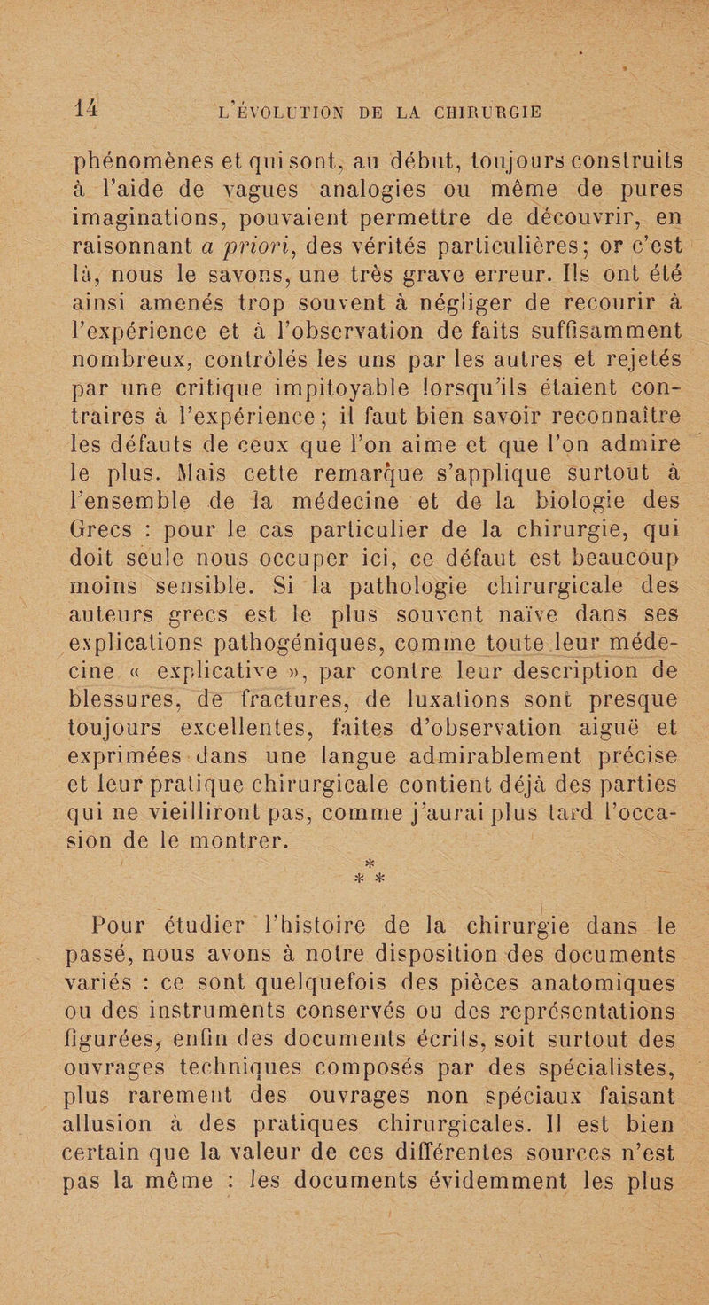 phénomènes et qui sont, au début, toujours construits à l’aide de vagues analogies ou même de pures imaginations, pouvaient permettre de découvrir, en raisonnant a priori, des vérités particulières; or c’est là, nous le savons, une très grave erreur. Ils ont été ainsi amenés trop souvent à négliger de recourir à l’expérience et à l’observation de faits suffisamment nombreux, contrôlés les uns par les autres et rejetés par une critique impitoyable lorsqu’ils étaient con¬ traires à l’expérience; il faut bien savoir reconnaître les défauts de ceux que l’on aime et que l’on admire le plus. Mais cette remarque s’applique surtout à l’ensemble de la médecine et de la biologie des Grecs : pour le cas particulier de la chirurgie, qui doit seule nous occuper ici, ce défaut est beaucoup moins sensible. Si la pathologie chirurgicale des auteurs grecs est le plus souvent naïve dans ses explications pathogéniques, comme toute leur méde¬ cine « explicative », par contre leur description de blessures, de fractures, de luxations sont presque toujours excellentes, faites d’observation aiguë et exprimées dans une langue admirablement précise et leur pratique chirurgicale contient déjà des parties qui ne vieilliront pas, comme j’aurai plus tard l’occa¬ sion de le montrer. * * Pour étudier l’histoire de la chirurgie dans le passé, nous avons à notre disposition des documents variés : ce sont quelquefois des pièces anatomiques ou des instruments conservés ou des représentations figurées,- enfin des documents écrits, soit surtout des ouvrages techniques composés par des spécialistes, plus rarement des ouvrages non spéciaux faisant allusion à des pratiques chirurgicales. 11 est bien certain que la valeur de ces différentes sources n’est pas la même : les documents évidemment les plus