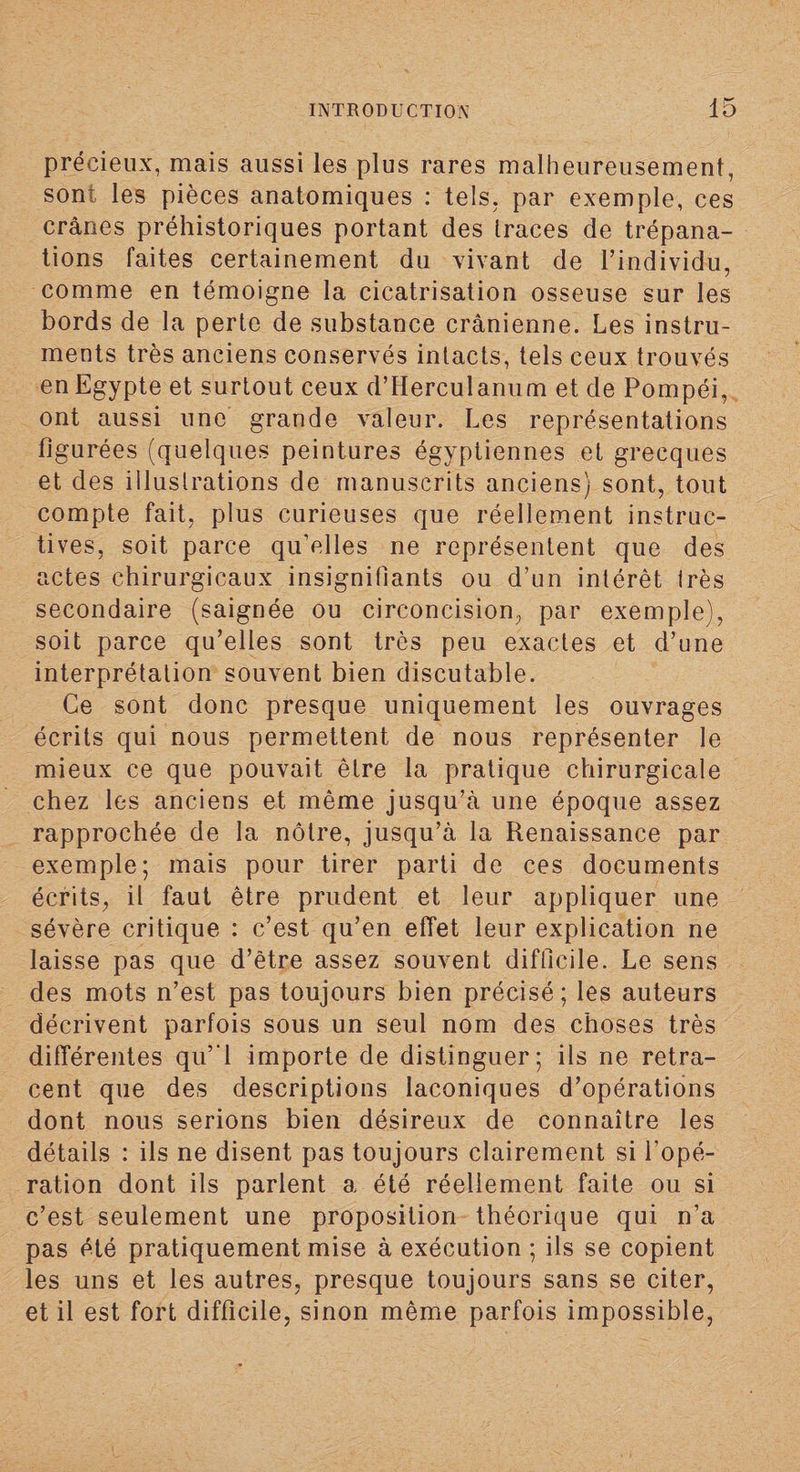 précieux, mais aussi les plus rares malheureusement, sont les pièces anatomiques : tels, par exemple, ces crânes préhistoriques portant des traces de trépana¬ tions faites certainement du vivant de l’individu, comme en témoigne la cicatrisation osseuse sur les bords de la perte de substance crânienne. Les instru¬ ments très anciens conservés intacts, tels ceux trouvés en Egypte et surtout ceux d’Herculanum et de Pompéi, ont aussi une grande valeur. Les représentations figurées (quelques peintures égyptiennes et grecques et des illustrations de manuscrits anciens) sont, tout compte fait, plus curieuses que réellement instruc¬ tives, soit parce qu’elles ne représentent que des actes chirurgicaux insignifiants ou d’un intérêt Irès secondaire (saignée ou circoncision, par exemple), soit parce qu’elles sont très peu exactes et d’une interprétation souvent bien discutable. Ce sont donc presque uniquement les ouvrages écrits qui nous permettent de nous représenter le mieux ce que pouvait être la pratique chirurgicale chez les anciens et même jusqu’à une époque assez rapprochée de la nôtre, jusqu’à la Renaissance par exemple; mais pour tirer parti de ces documents écrits, il faut être prudent et leur appliquer une sévère critique : c’est qu’en effet leur explication ne laisse pas que d’être assez souvent difficile. Le sens des mots n’est pas toujours bien précisé; les auteurs décrivent parfois sous un seul nom des choses très différentes qu’ l importe de distinguer; ils ne retra¬ cent que des descriptions laconiques d’opérations dont nous serions bien désireux de connaître les détails : ils ne disent pas toujours clairement si l'opé¬ ration dont ils parlent a été réellement faite ou si c’est seulement une proposition théorique qui n’a pas été pratiquement mise à exécution ; ils se copient les uns et les autres, presque toujours sans se citer, et il est fort difficile, sinon même parfois impossible,