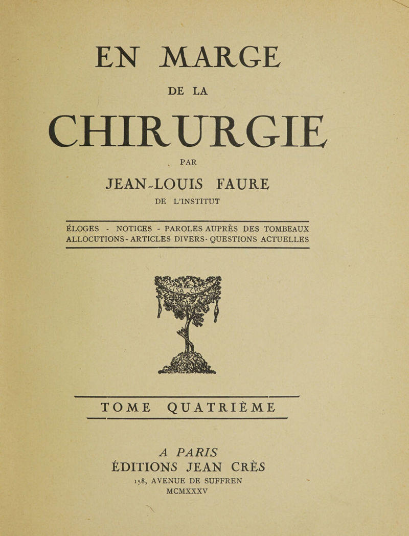 EN MARGE DE LA CHIRURGIE k PAR JEAN-LOUIS FAURE DE L’INSTITUT ÉLOGES - NOTICES - PAROLES AUPRÈS DES TOMBEAUX ALLOCUTIONS-ARTICLES DIVERS-QUESTIONS ACTUELLES TOME QUATRIÈME A PARIS ÉDITIONS JEAN CRÈS 158, AVENUE DE SUFFREN MCMXXXV