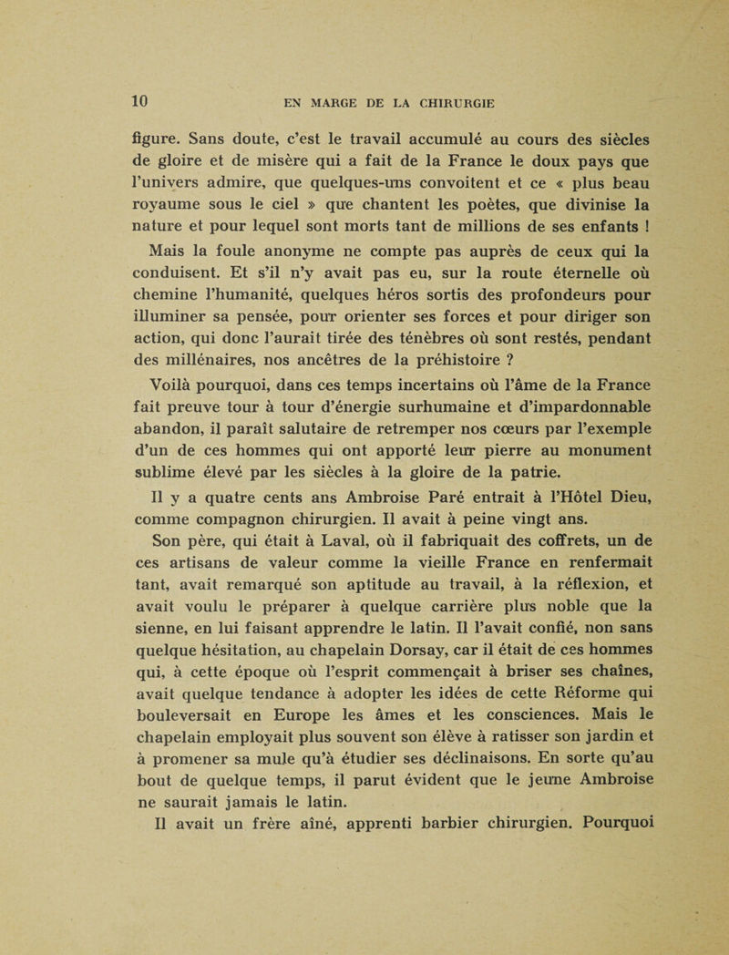 figure. Sans doute, c’est le travail accumulé au cours des siècles de gloire et de misère qui a fait de la France le doux pays que l’univers admire, que quelques-uns convoitent et ce « plus beau royaume sous le ciel » que chantent les poètes, que divinise la nature et pour lequel sont morts tant de millions de ses enfants ! Mais la foule anonyme ne compte pas auprès de ceux qui la conduisent. Et s’il n’y avait pas eu, sur la route éternelle où chemine l’humanité, quelques héros sortis des profondeurs pour illuminer sa pensée, pour orienter ses forces et pour diriger son action, qui donc l’aurait tirée des ténèbres où sont restés, pendant des millénaires, nos ancêtres de la préhistoire ? Voilà pourquoi, dans ces temps incertains où l’âme de la France fait preuve tour à tour d’énergie surhumaine et d’impardonnable abandon, il paraît salutaire de retremper nos cœurs par l’exemple d’un de ces hommes qui ont apporté leur pierre au monument sublime élevé par les siècles à la gloire de la patrie. Il y a quatre cents ans Ambroise Paré entrait à l’Hôtel Dieu, comme compagnon chirurgien. Il avait à peine vingt ans. Son père, qui était à Laval, où il fabriquait des cofifrets, un de ces artisans de valeur comme la vieille France en renfermait tant, avait remarqué son aptitude au travail, à la réflexion, et avait voulu le préparer à quelque carrière plus noble que la sienne, en lui faisant apprendre le latin. Il l’avait confié, non sans quelque hésitation, au chapelain Dorsay, car il était de ces hommes qui, à cette époque où l’esprit commençait à briser ses chaînes, avait quelque tendance à adopter les idées de cette Réforme qui bouleversait en Europe les âmes et les consciences. Mais le chapelain employait plus souvent son élève à ratisser son jardin et à promener sa mule qu’à étudier ses déclinaisons. En sorte qu’au bout de quelque temps, il parut évident que le jeune Ambroise ne saurait jamais le latin. Il avait un frère aîné, apprenti barbier chirurgien. Pourquoi