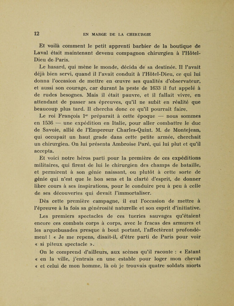 Et voilà comment le petit apprenti barbier de la boutique de Laval était maintenant devenu compagnon chirurgien à l’Hôtel- Dieu de Paris. Le hasard, qui mène le monde, décida de sa destinée. Il l’avait déjà bien servi, quand il l’avait conduit à l’Hôtel-Dieu, ce qui lui donna l’occasion de mettre en oeuvre ses qualités d’observateur, et aussi son courage, car durant la peste de 1633 il fut appelé à de rudes besognes. Mais il était pauvre, et il fallait vivre, en attendant de passer ses épreuves, qu’il ne subit en réalité que beaucoup plus tard. Il chercha donc ce qu’il pourrait faire. Le roi François 1er préparait à cette époque — nous sommes en 1536 — une expédition en Italie, pour aller combattre le duc de Savoie, allié de l’Empereur Charles-Quint. M. de Montejean, qui occupait un haut grade dans cette petite armée, cherchait un chirurgien. On lui présenta Ambroise Paré, qui lui plut et qu’il accepta. Et voici notre héros parti pour la première de ces expéditions militaires, qui firent de lui le chirurgien des champs de bataille, et permirent à son génie naissant, ou plutôt à cette sorte de génie qui n’est que le bon sens et la clarté d’esprit, de donner libre cours à ses inspirations, pour le conduire peu à peu à celle de ses découvertes qui devait l’immortaliser. Dès cette première campagne, il eut l’occasion de mettre à l’épreuve à la fois sa générosité naturelle et son esprit d’initiative. Les premiers spectacles de ces tueries sauvages qu’étaient encore ces combats corps à corps, avec le fracas des armures et les arquebusades presque à bout portant, l’affectèrent profondé¬ ment ! « Je me repens, disait-il, d’être parti de Paris pour voir « si piteux spectacle ». On le comprend d’ailleurs, aux scènes qu’il raconte : « Estant « en la ville, j’entrais en une estable pour loger mon cheval « et celui de mon homme, là où je trouvais quatre soldats morts