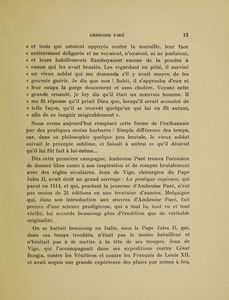 « et trois qui estaient appuyés contre la muraille, leur face « entièrement défigurée et ne voyaient, n’oyaient, ni ne parlaient, « et leurs habillements flamboyaient encore de la poudre à « canon qui les avait bruslés. Les regardant en pitié, il survint « un vieux soldat qui me demanda s’il y avait moyen de les « pouvoir guérir. Je dis que non ! Subit, il s’approcha d’eux et « leur coupa la gorge doucement et sans cholère. Voyant cette « grande cruauté, je luy dis qu’il était un mauvais homme. Il « me fit réponse qu’il priait Dieu que, lorsqu’il serait accoutré de « telle façon, qu’il se trouvât quelqu’un qui lui en fît autant, « afin de ne languir misérablement ». Nous avons aujourd’hui remplacé cette forme de l’euthanasie par des pratiques moins barbares ! Simple différence des temps, car, dans sa philosophie quelque peu brutale, le vieux soldat suivait le précepte sublime, et faisait à autrui ce qu’il désirait qu’il lui fût fait à lui-même... Dès cette première campagne, Ambroise Paré trouva l’occasion de donner libre cours à son inspiration et de rompre brutalement avec des règles séculaires. Jean de Vigo, chirurgien du Pape Jules II, avait écrit un grand ouvrage : La pratique copieuse, qui parut en 1514, et qui, pendant la jeunesse d’Ambroise Paré, n’eut pas moins de 21 éditions en une trentaine d’années. Malgaigne qui, dans son introduction aux œuvres d’Ambroise Paré, fait preuve d’une science prodigieuse, qui a tout lu, tout vu et tout vérifié, lui accorde beaucoup plus d’érudition que de véritable originalité. On se battait beaucoup en Italie, sous le Pape Jules II, qui, dans ces temps troublés, n’était pas le moins batailleur et n’hésitait pas à Se mettre à la tête de ses troupes. Jean de Vigo, qui l’accompagnait dans ses expéditions contre César Borgia, contre les Vénitiens et contre les Français de Louis XII, et avait acquis une grande expérience des plaies par armes à feu,
