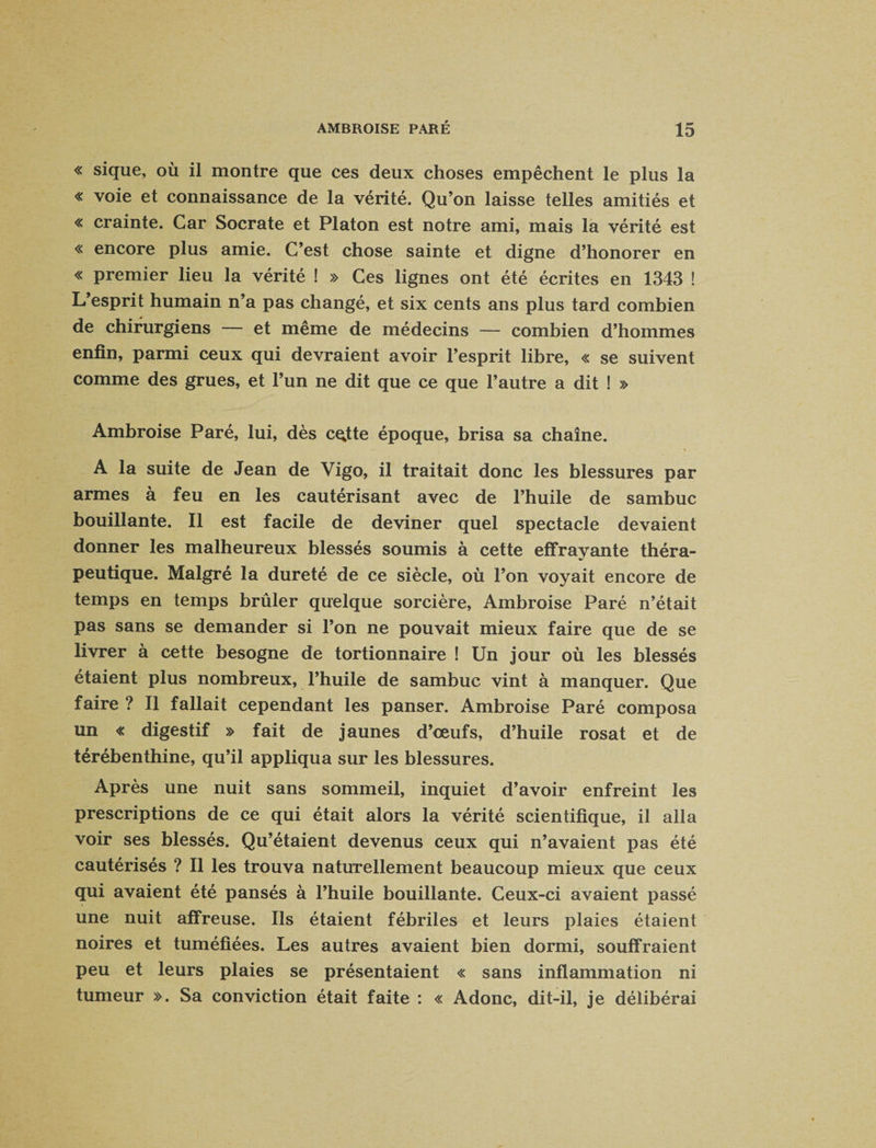 « sique, où il montre que ces deux choses empêchent le plus la « voie et connaissance de la vérité. Qu’on laisse telles amitiés et « crainte. Car Socrate et Platon est notre ami, mais la vérité est « encore plus amie. C’est chose sainte et digne d’honorer en « premier lieu la vérité ! » Ces lignes ont été écrites en 1343 ! L’esprit humain n’a pas changé, et six cents ans plus tard combien de chirurgiens — et même de médecins — combien d’hommes enfin, parmi ceux qui devraient avoir l’esprit libre, « se suivent comme des grues, et l’un ne dit que ce que l’autre a dit ! » Ambroise Paré, lui, dès c^tte époque, brisa sa chaîne. A la suite de Jean de Vigo, il traitait donc les blessures par armes à feu en les cautérisant avec de l’huile de sambuc bouillante. Il est facile de deviner quel spectacle devaient donner les malheureux blessés soumis à cette effrayante théra¬ peutique. Malgré la dureté de ce siècle, où l’on voyait encore de temps en temps brûler quelque sorcière, Ambroise Paré n’était pas sans se demander si l’on ne pouvait mieux faire que de se livrer à cette besogne de tortionnaire ! Un jour où les blessés étaient plus nombreux, l’huile de sambuc vint à manquer. Que faire ? Il fallait cependant les panser. Ambroise Paré composa un « digestif » fait de jaunes d’œufs, d’huile rosat et de térébenthine, qu’il appliqua sur les blessures. Après une nuit sans sommeil, inquiet d’avoir enfreint les prescriptions de ce qui était alors la vérité scientifique, il alla voir ses blessés. Qu’étaient devenus ceux qui n’avaient pas été cautérisés ? Il les trouva naturellement beaucoup mieux que ceux qui avaient été pansés à l’huile bouillante. Ceux-ci avaient passé une nuit affreuse. Ils étaient fébriles et leurs plaies étaient noires et tuméfiées. Les autres avaient bien dormi, souffraient peu et leurs plaies se présentaient « sans inflammation ni tumeur ». Sa conviction était faite : « Adonc, dit-il, je délibérai
