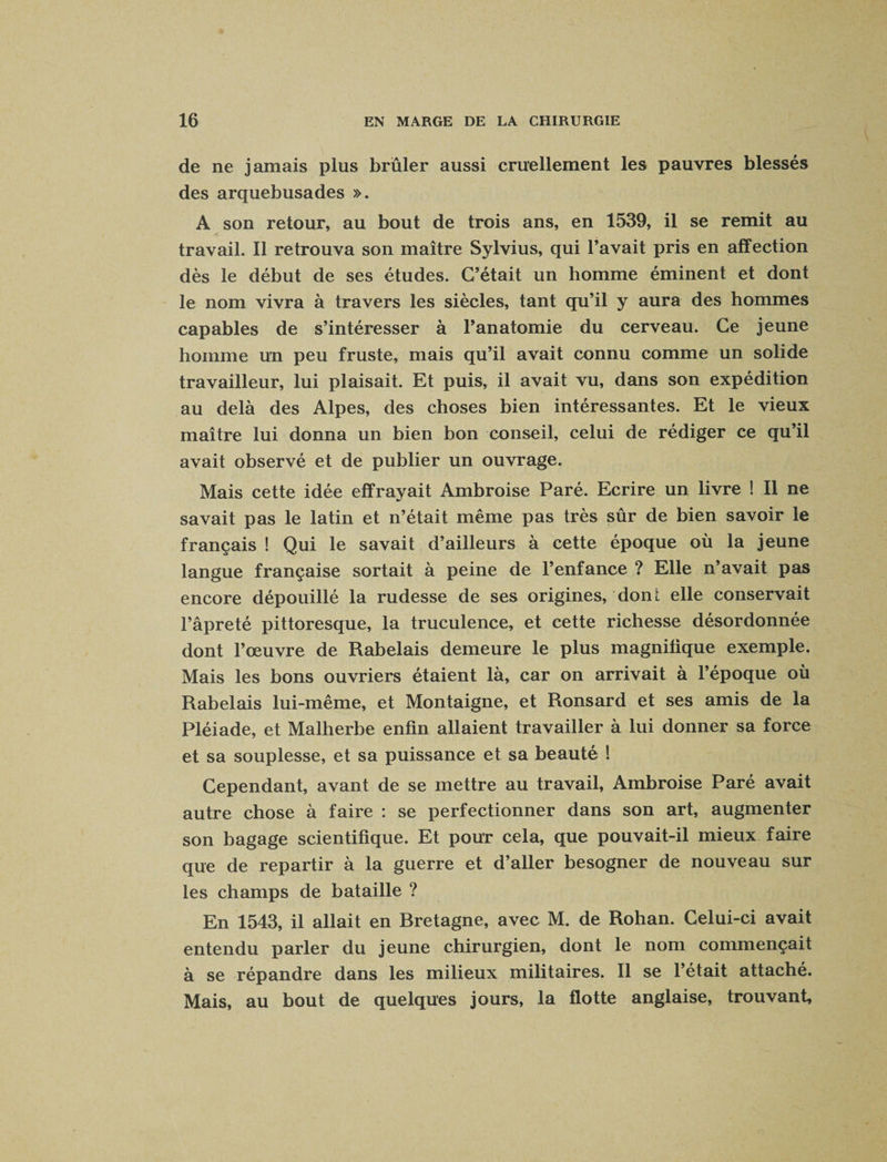 de ne jamais plus brûler aussi cruellement les pauvres blessés des arquebusades ». A son retour, au bout de trois ans, en 1539, il se remit au travail. Il retrouva son maître Sylvius, qui l’avait pris en affection dès le début de ses études. C’était un homme éminent et dont le nom vivra à travers les siècles, tant qu’il y aura des hommes capables de s’intéresser à l’anatomie du cerveau. Ce jeune homme un peu fruste, mais qu’il avait connu comme un solide travailleur, lui plaisait. Et puis, il avait vu, dans son expédition au delà des Alpes, des choses bien intéressantes. Et le vieux maître lui donna un bien bon conseil, celui de rédiger ce qu’il avait observé et de publier un ouvrage. Mais cette idée effrayait Ambroise Paré. Ecrire un livre ! Il ne savait pas le latin et n’était même pas très sûr de bien savoir le français ! Qui le savait d’ailleurs à cette époque où la jeune langue française sortait à peine de l’enfance ? Elle n’avait pas encore dépouillé la rudesse de ses origines, dont elle conservait l’âpreté pittoresque, la truculence, et cette richesse désordonnée dont l’œuvre de Rabelais demeure le plus magnifique exemple. Mais les bons ouvriers étaient là, car on arrivait à l’époque où Rabelais lui-même, et Montaigne, et Ronsard et ses amis de la Pléiade, et Malherbe enfin allaient travailler à lui donner sa force et sa souplesse, et sa puissance et sa beauté ! Cependant, avant de se mettre au travail, Ambroise Paré avait autre chose à faire : se perfectionner dans son art, augmenter son bagage scientifique. Et pour cela, que pouvait-il mieux faire que de repartir à la guerre et d’aller besogner de nouveau sur les champs de bataille ? En 1543, il allait en Bretagne, avec M. de Rohan. Celui-ci avait entendu parler du jeune chirurgien, dont le nom commençait à se répandre dans les milieux militaires. Il se l’était attaché. Mais, au bout de quelques jours, la flotte anglaise, trouvant.