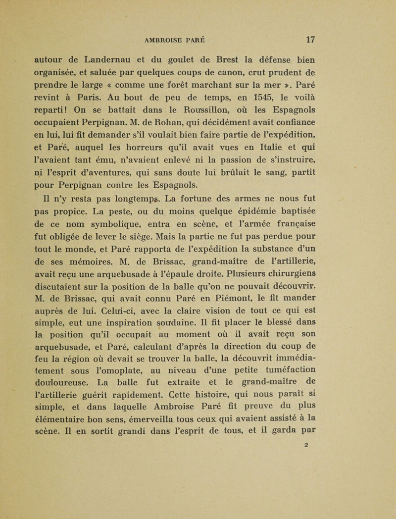 autour de Landernau et du goulet de Brest la défense bien organisée, et saluée par quelques coups de canon, crut prudent de prendre le large « comme une forêt marchant sur la mer ». Paré revint à Paris. Au bout de peu de temps, en 1545, le voilà reparti! On se battait dans le Roussillon, où les Espagnols occupaient Perpignan. M. de Rohan, qui décidément avait confiance en lui, lui fit demander s’il voulait bien faire partie de l’expédition, et Paré, auquel les horreurs qu’il avait vues en Italie et qui l’avaient tant ému, n’avaient enlevé ni la passion de s’instruire, ni l’esprit d’aventures, qui sans doute lui brûlait le sang, partit pour Perpignan contre les Espagnols. Il n’y resta pas longtemps. La fortune des armes ne nous fut pas propice. La peste, ou du moins quelque épidémie baptisée de ce nom symbolique, entra en scène, et l’armée française fut obligée de lever le siège. Mais la partie ne fut pas perdue pour tout le monde, et Paré rapporta de l’expédition la substance d’un de ses mémoires. M. de Brissac, grand-maître de l’artillerie, avait reçu une arquebusade à l’épaule droite. Plusieurs chirurgiens discutaient sur la position de la balle qu’on ne pouvait découvrir. M. de Brissac, qui avait connu Paré en Piémont, le fit mander auprès de lui. Celui-ci, avec la claire vision de tout ce qui est simple, eut une inspiration soudaine. Il fit placer le blessé dans la position qu’il occupait au moment où il avait reçu son arquebusade, et Paré, calculant d’après la direction du coup de feu la région où devait se trouver la balle, la découvrit immédia¬ tement sous l’omoplate, au niveau d’une petite tuméfaction douloureuse. La balle fut extraite et le grand-maître de l’artillerie guérit rapidement. Cette histoire, qui nous paraît si simple, et dans laquelle Ambroise Paré fit preuve du plus élémentaire bon sens, émerveilla tous ceux qui avaient assisté à la scène. Il en sortit grandi dans l’esprit de tous, et il garda par 2