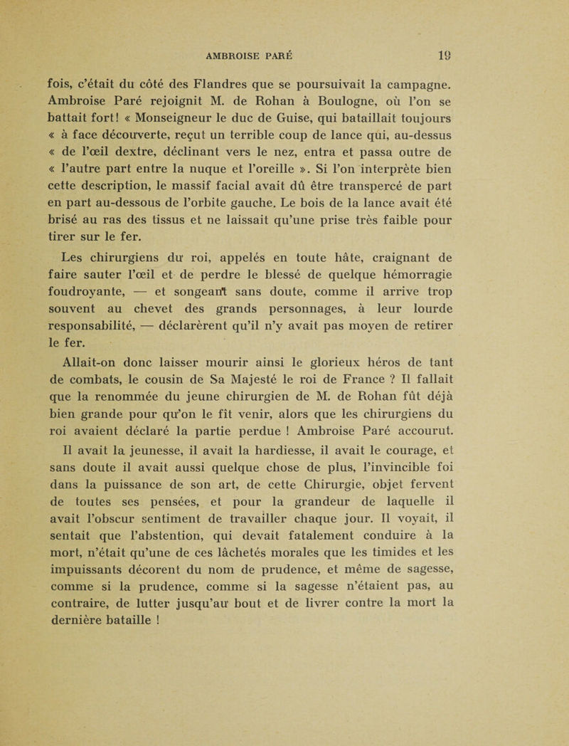 fois, c’était du côté des Flandres que se poursuivait la campagne. Ambroise Paré rejoignit M. de Rohan à Boulogne, où l’on se battait fort! « Monseigneur le duc de Guise, qui bataillait toujours « à face découverte, reçut un terrible coup de lance qui, au-dessus « de l’œil dextre, déclinant vers le nez, entra et passa outre de « l’autre part entre la nuque et l’oreille ». Si l’on interprète bien cette description, le massif facial avait dû être transpercé de part en part au-dessous de l’orbite gauche. Le bois de la lance avait été brisé au ras des tissus et ne laissait qu’une prise très faible pour tirer sur le fer. Les chirurgiens du’ roi, appelés en toute hâte, craignant de faire sauter l’œil et de perdre le blessé de quelque hémorragie foudroyante, — et songeant sans doute, comme il arrive trop souvent au chevet des grands personnages, à leur lourde responsabilité, — déclarèrent qu’il n’y avait pas moyen de retirer le fer. Allait-on donc laisser mourir ainsi le glorieux héros de tant de combats, le cousin de Sa Majesté le roi de France ? Il fallait que la renommée du jeune chirurgien de M. de Rohan fût déjà bien grande pour qu’on le fît venir, alors que les chirurgiens du roi avaient déclaré la partie perdue ! Ambroise Paré accourut. Il avait la jeunesse, il avait la hardiesse, il avait le courage, et sans doute il avait aussi quelque chose de plus, l’invincible foi dans la puissance de son art, de cette Chirurgie, objet fervent de toutes ses pensées, et pour la grandeur de laquelle il avait l’obscur sentiment de travailler chaque jour. Il voyait, il sentait que l’abstention, qui devait fatalement conduire à la mort, n’était qu’une de ces lâchetés morales que les timides et les impuissants décorent du nom de prudence, et même de sagesse, comme si la prudence, comme si la sagesse n’étaient pas, au contraire, de lutter jusqu’au bout et de livrer contre la mort la dernière bataille !
