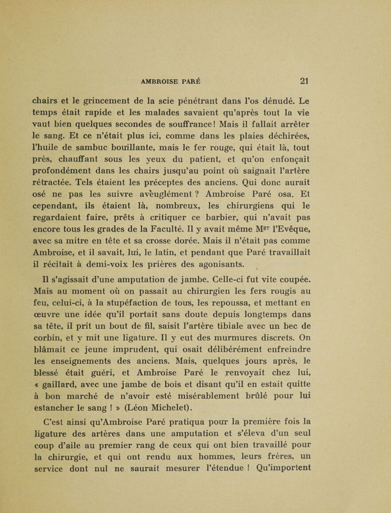 chairs et le grincement de la scie pénétrant dans l’os dénudé. Le temps était rapide et les malades savaient qu’après tout la vie vaut bien quelques secondes de souffrance! Mais il fallait arrêter le sang. Et ce n’était plus ici, comme dans les plaies déchirées, l’huile de sambuc bouillante, mais le fer rouge, qui était là, tout près, chauffant sous les yeux du patient, et qu’on enfonçait profondément dans les chairs jusqu’au point où saignait l’artère rétractée. Tels étaient les préceptes des anciens. Qui donc aurait osé ne pas les suivre aveuglément ? Ambroise Paré osa. Et cependant, ils étaient là, nombreux, les chirurgiens qui le regardaient faire, prêts à critiquer ce barbier, qui n’avait pas encore tous les grades de la Faculté. Il y avait même M?T l’Evêque, avec sa mitre en tête et sa crosse dorée. Mais il n’était pas comme Ambroise, et il savait, lui, le latin, et pendant que Paré travaillait il récitait à demi-voix les prières des agonisants. Il s’agissait d’une amputation de jambe. Celle-ci fut vite coupée. Mais au moment où on passait au chirurgien les fers rougis au feu, celui-ci, à la stupéfaction de tous, les repoussa, et mettant en œuvre une idée qu’il portait sans doute depuis longtemps dans sa tête, il prit un bout de fil, saisit l’artère tibiale avec un bec de corbin, et y mit une ligature. Il y eut des murmures discrets. On blâmait ce jeune imprudent, qui osait délibérément enfreindre les enseignements des anciens. Mais, quelques jours après, le blessé était guéri, et Ambroise Paré le renvoyait chez lui, « gaillard, avec une jambe de bois et disant qu’il en estait quitte à bon marché de n’avoir esté misérablement brûlé pour lui estancher le sang ! » (Léon Michelet). C’est ainsi qu’Ambroise Paré pratiqua pour la première fois la ligature des artères dans une amputation et s’éleva d’un seul coup d’aile au premier rang de ceux qui ont bien travaillé pour la chirurgie, et qui ont rendu aux hommes, leurs frères, un service dont nul ne saurait mesurer l’étendue ! Qu’importent