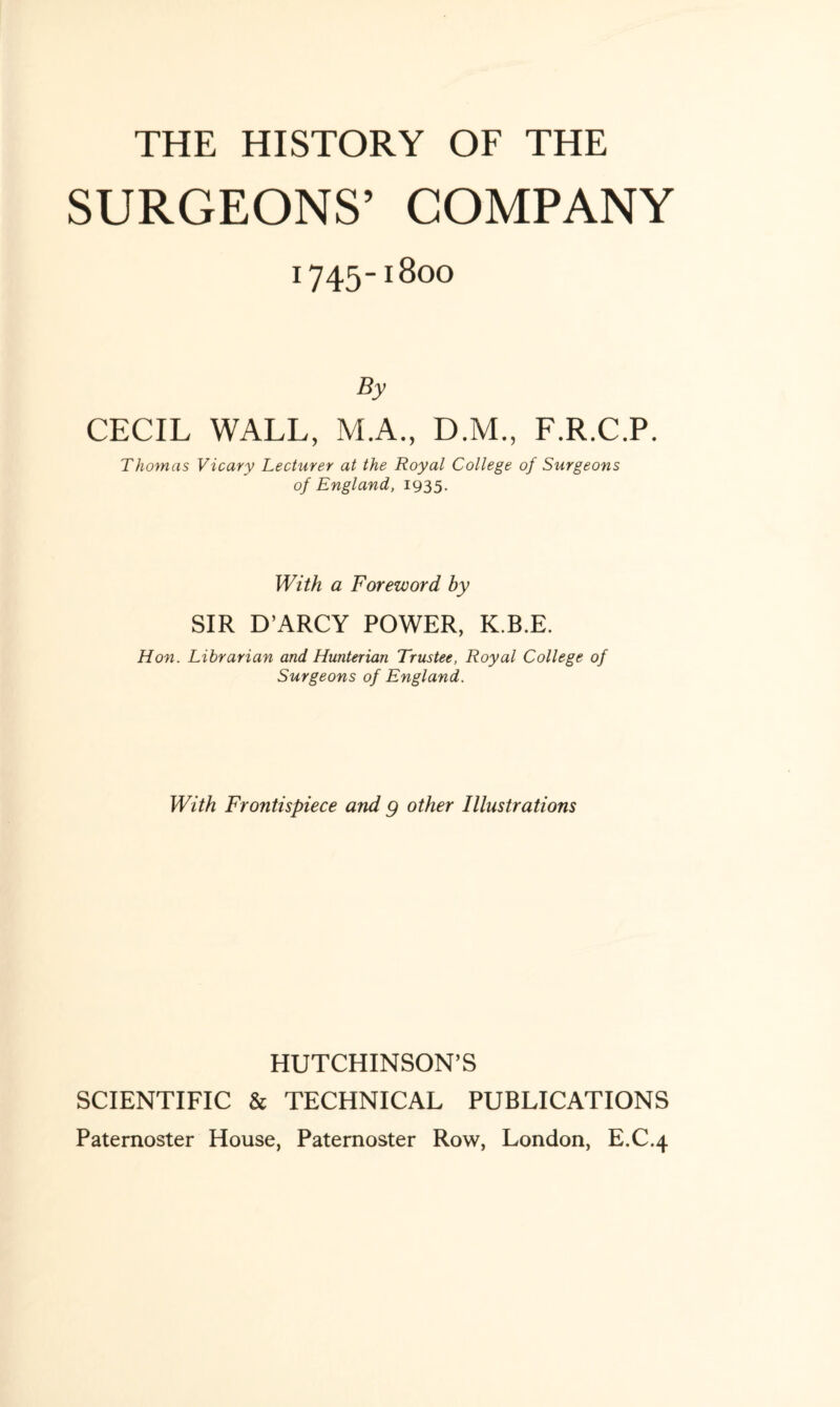 THE HISTORY OF THE SURGEONS’ COMPANY 1745-1800 By CECIL WALL, M.A., D.M., F.R.C.P. Thomas Vicary Lecturer at the Royal College of Surgeons of England, 1935. With a Foreword by SIR D’ARCY POWER, K.B.E. Hon. Librarian and Hunterian Trustee, Royal College of Surgeons of England. With Frontispiece and g other Illustrations HUTCHINSON’S SCIENTIFIC & TECHNICAL PUBLICATIONS Paternoster House, Paternoster Row, London, E.C.4