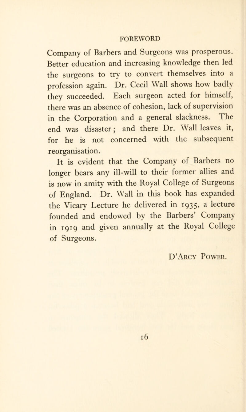 Company of Barbers and Surgeons was prosperous. Better education and increasing knowledge then led the surgeons to try to convert themselves into a profession again. Dr. Cecil Wall shows how badly they succeeded. Each surgeon acted for himself, there was an absence of cohesion, lack of supervision in the Corporation and a general slackness. The end was disaster; and there Dr. Wall leaves it, for he is not concerned with the subsequent reorganisation. It is evident that the Company of Barbers no longer bears any ill-will to their former allies and is now in amity with the Royal College of Surgeons of England. Dr. Wall in this book has expanded the Vicary Lecture he delivered in 1935, a lecture founded and endowed by the Barbers’ Company in 1919 and given annually at the Royal College of Surgeons. D’Arcy Power.