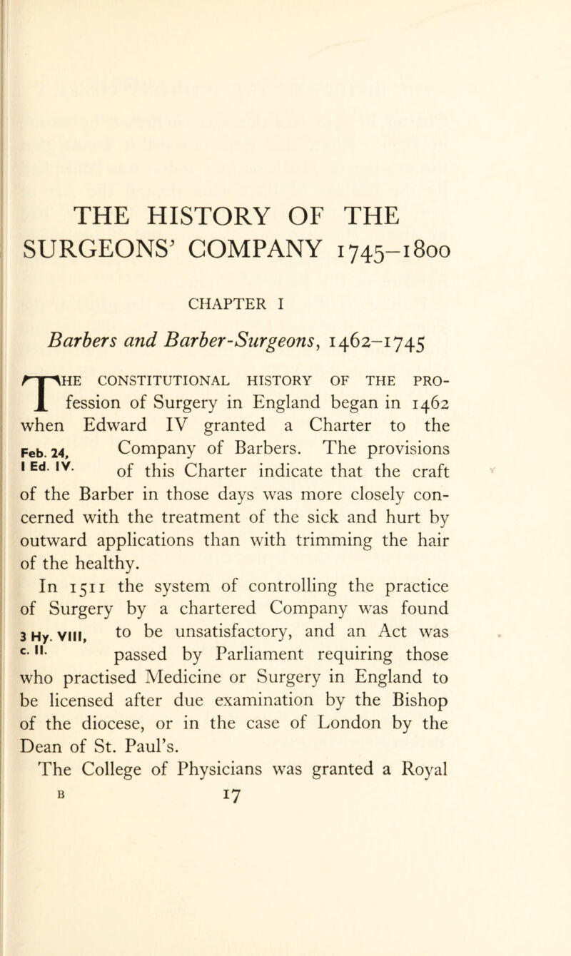 THE HISTORY OF THE SURGEONS' COMPANY 1745-1800 CHAPTER I Barbers and Barber-Surgeons, 1462-1745 The constitutional history of the pro- fession of Surgery in England began in 1462 when Edward IV granted a Charter to the Feb. 24, Company of Barbers. The provisions 1 Ed. iv. 0f ^-g Charter indicate that the craft of the Barber in those days was more closely con¬ cerned with the treatment of the sick and hurt by outward applications than with trimming the hair of the healthy. In 1511 the system of controlling the practice of Surgery by a chartered Company was found 3 Hy. viii, to be unsatisfactory, and an Act was c-IL passed by Parliament requiring those who practised Medicine or Surgery in England to be licensed after due examination by the Bishop of the diocese, or in the case of London by the Dean of St. Paul’s. The College of Physicians was granted a Royal