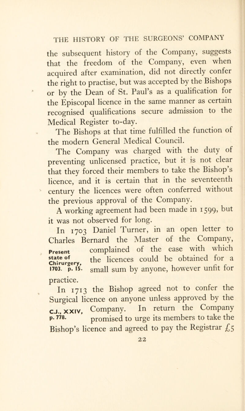 the subsequent history of the Company, suggests that the freedom of the Company, even when acquired after examination, did not directly confer the right to practise, but was accepted by the Bishops or by the Dean of St. Paul’s as a qualification for the Episcopal licence in the same manner as certain recognised qualifications secure admission to the Medical Register to-day. The Bishops at that time fulfilled the function of the modern General Medical Council. The Company was charged with the duty of preventing unlicensed practice, but it is not clear that they forced their members to take the Bishop’s licence, and it is certain that in the seventeenth century the licences were often conferred without the previous approval of the Company. A working agreement had been made in 1599> but it was not observed for long. In 1703 Daniel Turner, in an open letter to Charles Bernard the Master of the Company, Present complained of the ease with which state of tfie pCences could be obtained for a Chirurgery, 1703. p. 15. small sum by anyone, however unfit lor practice. In 1713 the Bishop agreed not to confer the Surgical licence on anyone unless approved by the c.j., xxiv, Company. In return the Company p. 778. promised to urge its members to take the Bishop’s licence and agreed to pay the Registrar £5