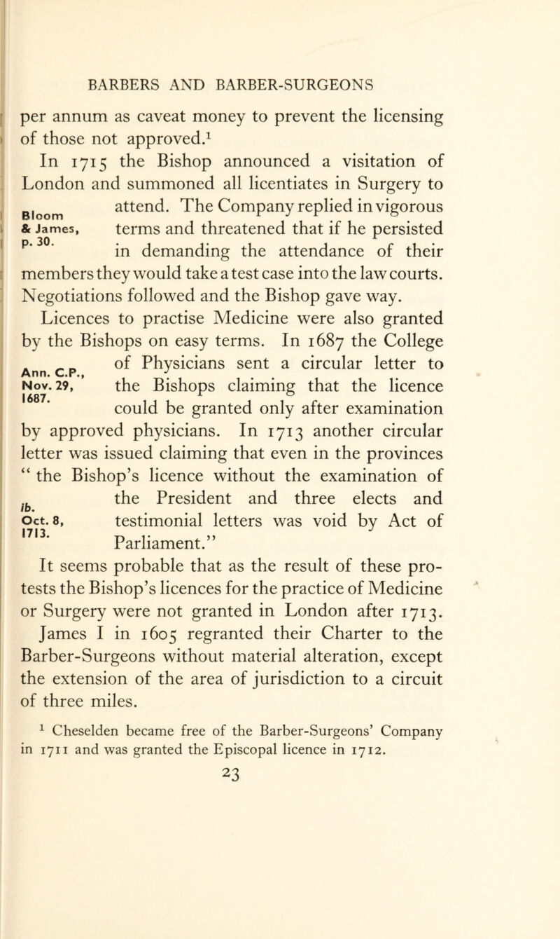 Bloom & James, p. 30. Ann. C.P., Nov. 29, 1687. per annum as caveat money to prevent the licensing of those not approved.1 In 1715 the Bishop announced a visitation of London and summoned all licentiates in Surgery to attend. The Company replied in vigorous terms and threatened that if he persisted in demanding the attendance of their members they would take a test case into the law courts. Negotiations followed and the Bishop gave way. Licences to practise Medicine were also granted by the Bishops on easy terms. In 1687 the College of Physicians sent a circular letter to the Bishops claiming that the licence could be granted only after examination by approved physicians. In 1713 another circular letter was issued claiming that even in the provinces “ the Bishop’s licence without the examination of the President and three elects and testimonial letters was void by Act of Parliament.” It seems probable that as the result of these pro¬ tests the Bishop’s licences for the practice of Medicine or Surgery were not granted in London after 1713. James I in 1605 regranted their Charter to the Barber-Surgeons without material alteration, except the extension of the area of jurisdiction to a circuit of three miles. 1 Cheselden became free of the Barber-Surgeons’ Company- in 1711 and was granted the Episcopal licence in 1712. 23 ib. Oct. 8, 1713.