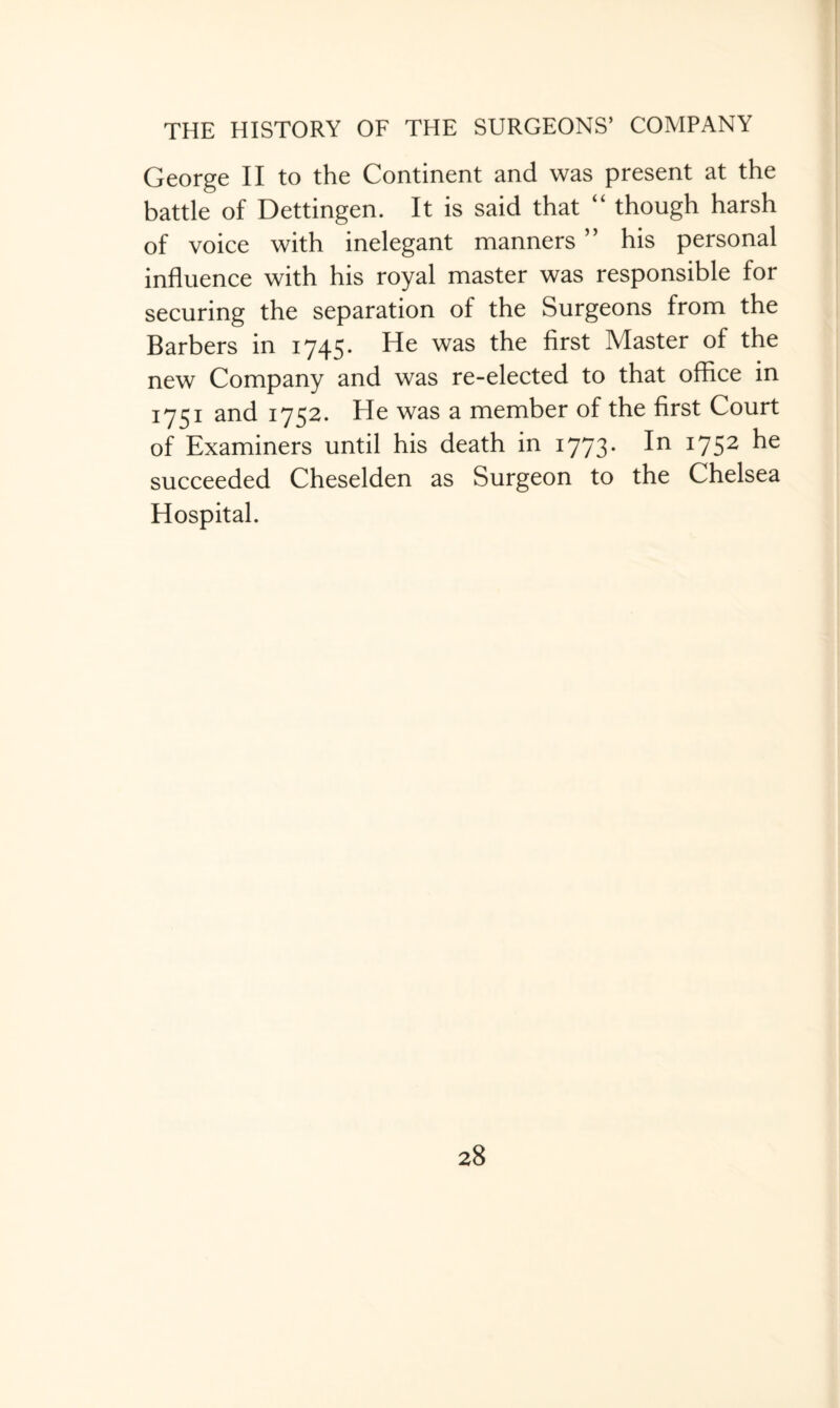 George II to the Continent and was present at the battle of Dettingen. It is said that “ though harsh of voice with inelegant manners ” his personal influence with his royal master was responsible for securing the separation of the Surgeons from the Barbers in 1745. He was the first Master of the new Company and was re-elected to that office in 1751 and 1752. He was a member of the first Court of Examiners until his death in 1773. In 1752 he succeeded Cheselden as Surgeon to the Chelsea Hospital.