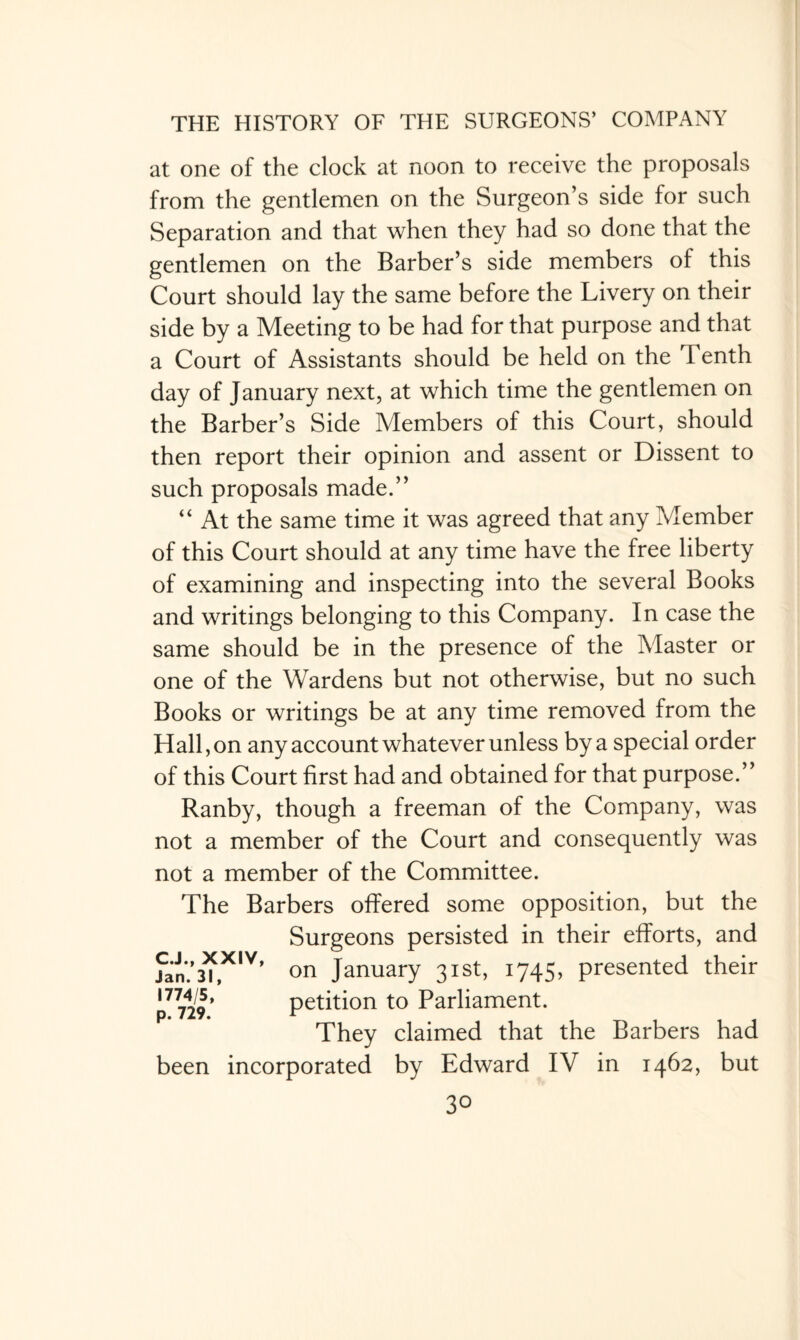 at one of the clock at noon to receive the proposals from the gentlemen on the Surgeon’s side for such Separation and that when they had so done that the gentlemen on the Barber’s side members of this Court should lay the same before the Livery on their side by a Meeting to be had for that purpose and that a Court of Assistants should be held on the Tenth day of January next, at which time the gentlemen on the Barber’s Side Members of this Court, should then report their opinion and assent or Dissent to such proposals made.” “ At the same time it was agreed that any Member of this Court should at any time have the free liberty of examining and inspecting into the several Books and writings belonging to this Company. In case the same should be in the presence of the Master or one of the Wardens but not otherwise, but no such Books or writings be at any time removed from the Hall, on any account whatever unless by a special order of this Court first had and obtained for that purpose.” Ranby, though a freeman of the Company, was not a member of the Court and consequently was not a member of the Committee. The Barbers offered some opposition, but the Surgeons persisted in their efforts, and fan.’*,™’ on January 31st, 1745, presented their p7729* petition to Parliament. They claimed that the Barbers had been incorporated by Edward IV in 1462, but
