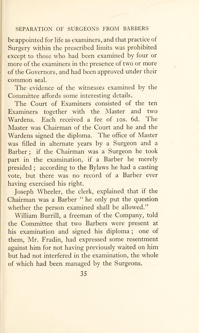 be appointed for life as examiners, and that practice of Surgery within the prescribed limits was prohibited except to those who had been examined by four or more of the examiners in the presence of two or more of the Governors, and had been approved under their common seal. The evidence of the witnesses examined by the Committee affords some interesting details. The Court of Examiners consisted of the ten Examiners together with the Master and two Wardens. Each received a fee of ios. 6d. The Master was Chairman of the Court and he and the Wardens signed the diploma. The office of Master was filled in alternate years by a Surgeon and a Barber ; if the Chairman was a Surgeon he took part in the examination, if a Barber he merely presided ; according to the Bylaws he had a casting vote, but there was no record of a Barber ever having exercised his right. Joseph Wheeler, the clerk, explained that if the Chairman was a Barber “ he only put the question whether the person examined shall be allowed.” William Burrill, a freeman of the Company, told the Committee that two Barbers were present at his examination and signed his diploma ; one of them, Mr. Fradin, had expressed some resentment against him for not having previously waited on him but had not interfered in the examination, the whole of which had been managed by the Surgeons.