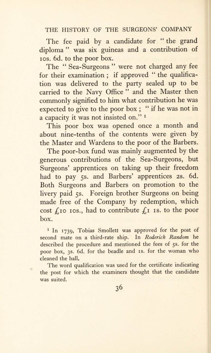 The fee paid by a candidate for “ the grand diploma ” was six guineas and a contribution of ios. 6d. to the poor box. The “ Sea-Surgeons ” were not charged any fee for their examination ; if approved “ the qualifica¬ tion was delivered to the party sealed up to be carried to the Navy Office ” and the Master then commonly signified to him what contribution he was expected to give to the poor box ; “ if he was not in a capacity it was not insisted on.” 1 This poor box was opened once a month and about nine-tenths of the contents were given by the Master and Wardens to the poor of the Barbers. The poor-box fund was mainly augmented by the generous contributions of the Sea-Surgeons, but Surgeons’ apprentices on taking up their freedom had to pay 5s. and Barbers’ apprentices 2s. 6d. Both Surgeons and Barbers on promotion to the livery paid 5s. Foreign brother Surgeons on being made free of the Company by redemption, which cost £10 ios., had to contribute £1 is. to the poor box. 1 In 1739, Tobias Smollett was approved for the post of second mate on a third-rate ship. In Roderick Random he described the procedure and mentioned the fees of 5s. for the poor box, 3s. 6d. for the beadle and is. for the woman who cleaned the hall. The word qualification was used for the certificate indicating the post for which the examiners thought that the candidate was suited.