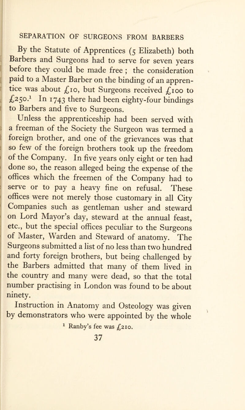 By the Statute of Apprentices (5 Elizabeth) both Barbers and Surgeons had to serve for seven years before they could be made free ; the consideration paid to a Master Barber on the binding of an appren¬ tice was about £10, but Surgeons received £100 to £>2S0-1 In W43 there had been eighty-four bindings to Barbers and five to Surgeons. Unless the apprenticeship had been served with a freeman of the Society the Surgeon was termed a foreign brother, and one of the grievances was that so few of the foreign brothers took up the freedom of the Company. In five years only eight or ten had done so, the reason alleged being the expense of the offices which the freemen of the Company had to serve or to pay a heavy fine on refusal. These offices were not merely those customary in all City Companies such as gentleman usher and steward on Lord Mayor’s day, steward at the annual feast, etc., but the special offices peculiar to the Surgeons of Master, Warden and Steward of anatomy. The Surgeons submitted a list of no less than two hundred and forty foreign brothers, but being challenged by the Barbers admitted that many of them lived in the country and many were dead, so that the total number practising in London was found to be about ninety. Instruction in Anatomy and Osteology was given by demonstrators who were appointed by the whole 1 Ranby’s fee was £210.