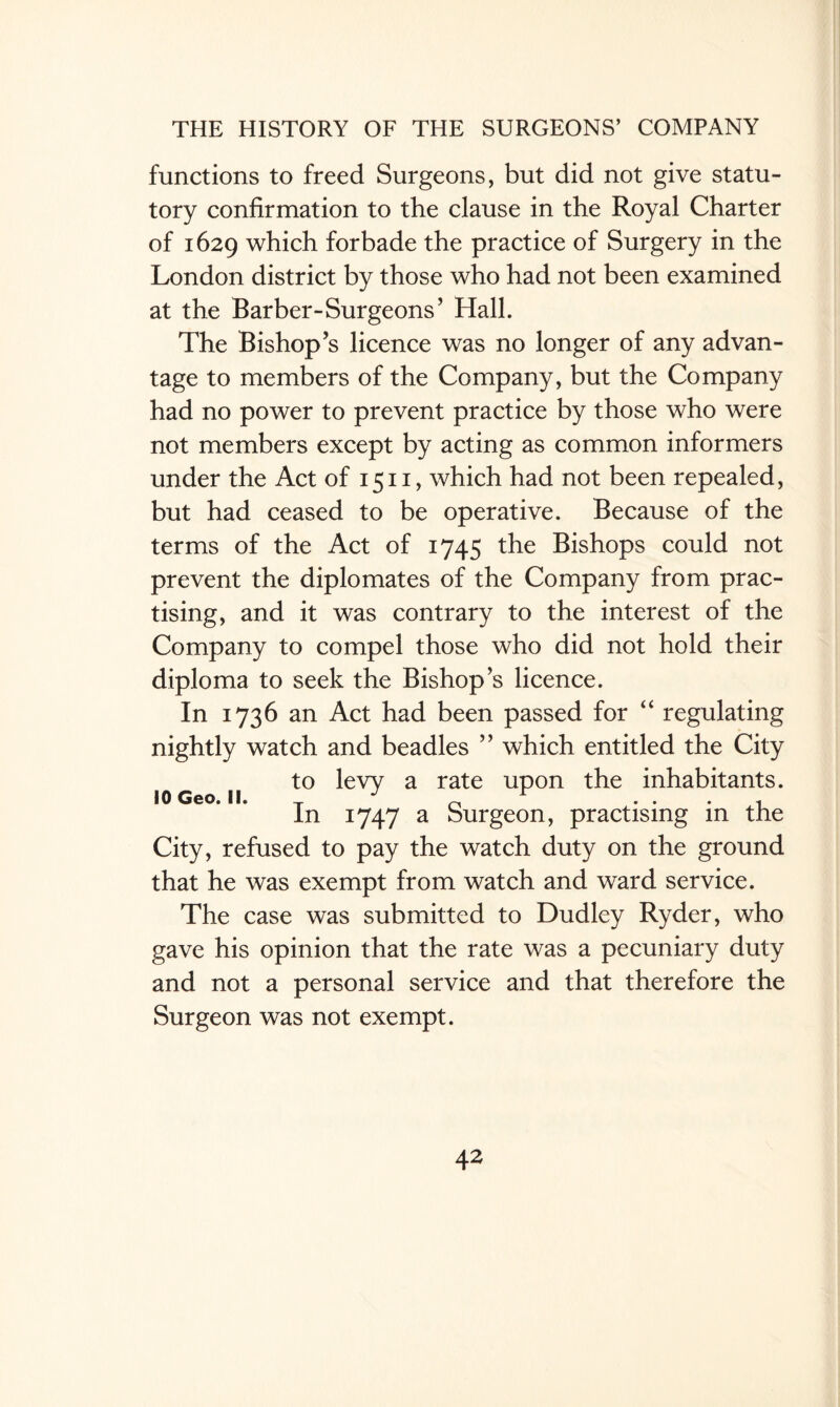 functions to freed Surgeons, but did not give statu¬ tory confirmation to the clause in the Royal Charter of 1629 which forbade the practice of Surgery in the London district by those who had not been examined at the Barber-Surgeons’ Hall. The Bishop’s licence was no longer of any advan¬ tage to members of the Company, but the Company had no power to prevent practice by those who were not members except by acting as common informers under the Act of 1511, which had not been repealed, but had ceased to be operative. Because of the terms of the Act of 1745 the Bishops could not prevent the diplomates of the Company from prac¬ tising, and it was contrary to the interest of the Company to compel those who did not hold their diploma to seek the Bishop s licence. In 1736 an Act had been passed for “ regulating nightly watch and beadles ” which entitled the City to levy a rate upon the inhabitants. In 1747 a Surgeon, practising in the City, refused to pay the watch duty on the ground that he was exempt from watch and ward service. The case was submitted to Dudley Ryder, who gave his opinion that the rate was a pecuniary duty and not a personal service and that therefore the Surgeon was not exempt. 10 Geo. II.