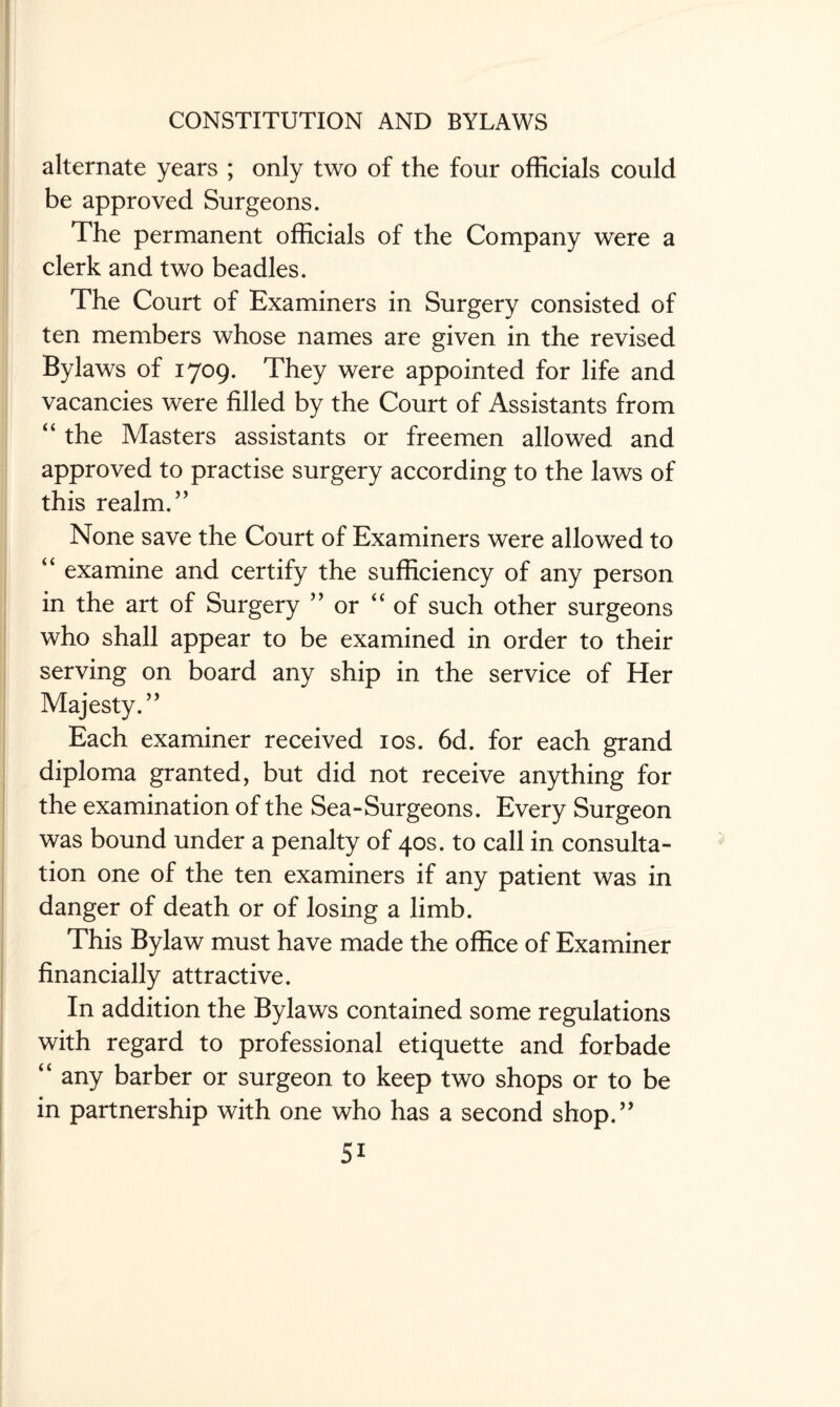 alternate years ; only two of the four officials could be approved Surgeons. The permanent officials of the Company were a clerk and two beadles. The Court of Examiners in Surgery consisted of ten members whose names are given in the revised Bylaws of 1709. They were appointed for life and vacancies were filled by the Court of Assistants from “ the Masters assistants or freemen allowed and approved to practise surgery according to the laws of this realm.” None save the Court of Examiners were allowed to “ examine and certify the sufficiency of any person in the art of Surgery ” or “ of such other surgeons who shall appear to be examined in order to their serving on board any ship in the service of Her Majesty.’ ’ Each examiner received 10s. 6d. for each grand diploma granted, but did not receive anything for the examination of the Sea-Surgeons. Every Surgeon was bound under a penalty of 40s. to call in consulta¬ tion one of the ten examiners if any patient was in danger of death or of losing a limb. This Bylaw must have made the office of Examiner financially attractive. In addition the Bylaws contained some regulations with regard to professional etiquette and forbade “ any barber or surgeon to keep two shops or to be in partnership with one who has a second shop.”