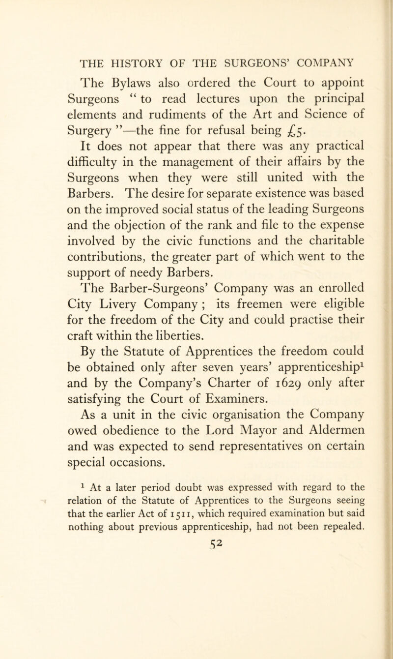 The Bylaws also ordered the Court to appoint Surgeons “ to read lectures upon the principal elements and rudiments of the Art and Science of Surgery ”—the fine for refusal being £5. It does not appear that there was any practical difficulty in the management of their affairs by the Surgeons when they were still united with the Barbers. The desire for separate existence was based on the improved social status of the leading Surgeons and the objection of the rank and file to the expense involved by the civic functions and the charitable contributions, the greater part of which went to the support of needy Barbers. The Barber-Surgeons’ Company was an enrolled City Livery Company ; its freemen were eligible for the freedom of the City and could practise their craft within the liberties. By the Statute of Apprentices the freedom could be obtained only after seven years’ apprenticeship1 and by the Company’s Charter of 1629 only after satisfying the Court of Examiners. As a unit in the civic organisation the Company owed obedience to the Lord Mayor and Aldermen and was expected to send representatives on certain special occasions. 1 At a later period doubt was expressed with regard to the relation of the Statute of Apprentices to the Surgeons seeing that the earlier Act of 1511, which required examination but said nothing about previous apprenticeship, had not been repealed. S2