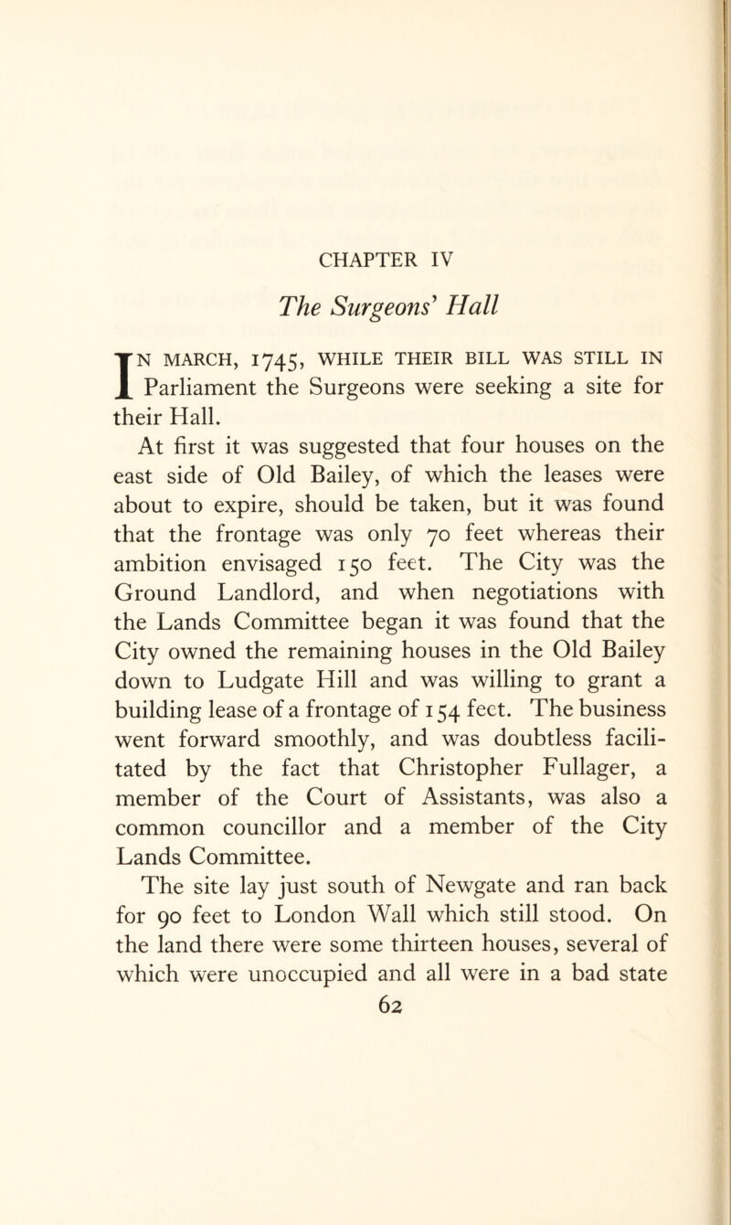 CHAPTER IV The Surgeons' Hall IN MARCH, 1745, WHILE THEIR BILL WAS STILL IN Parliament the Surgeons were seeking a site for their Hall. At first it was suggested that four houses on the east side of Old Bailey, of which the leases were about to expire, should be taken, but it was found that the frontage was only 70 feet whereas their ambition envisaged 150 feet. The City was the Ground Landlord, and when negotiations with the Lands Committee began it was found that the City owned the remaining houses in the Old Bailey down to Ludgate Hill and was willing to grant a building lease of a frontage of 154 feet. The business went forward smoothly, and was doubtless facili¬ tated by the fact that Christopher Fullager, a member of the Court of Assistants, was also a common councillor and a member of the City Lands Committee. The site lay just south of Newgate and ran back for 90 feet to London Wall which still stood. On the land there were some thirteen houses, several of which were unoccupied and all were in a bad state