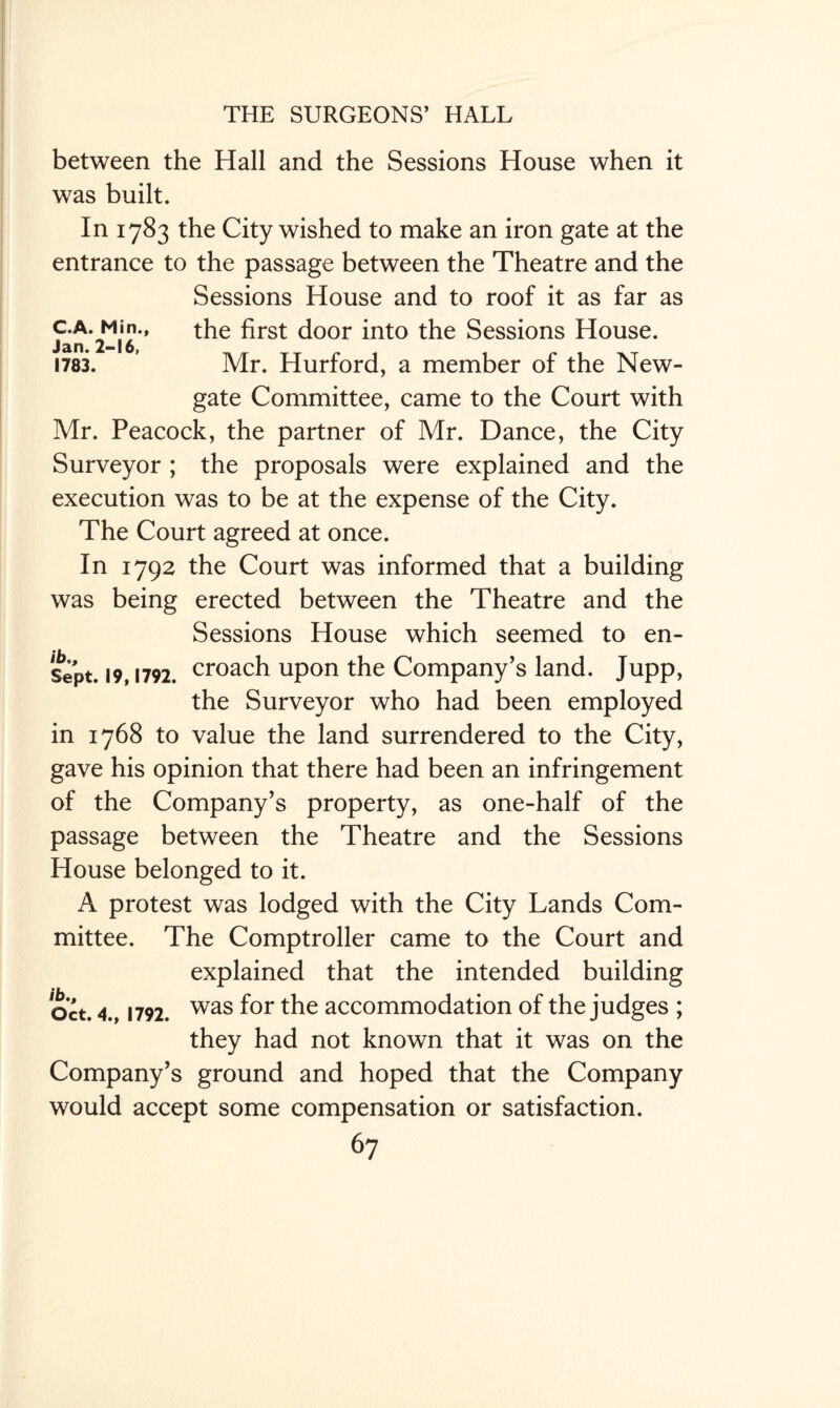 between the Hall and the Sessions House when it was built. In 1783 the City wished to make an iron gate at the entrance to the passage between the Theatre and the Sessions House and to roof it as far as c-A- Min., the first door into the Sessions House. Jan. 216) , _ - _ 1783. Mr. Hurford, a member of the New¬ gate Committee, came to the Court with Mr. Peacock, the partner of Mr. Dance, the City Surveyor ; the proposals were explained and the execution was to be at the expense of the City. The Court agreed at once. In 1792 the Court was informed that a building was being erected between the Theatre and the Sessions House which seemed to en- ♦ » sipt. 19,1792. croach upon the Company’s land. Jupp, the Surveyor who had been employed in 1768 to value the land surrendered to the City, gave his opinion that there had been an infringement of the Company’s property, as one-half of the passage between the Theatre and the Sessions House belonged to it. A protest was lodged with the City Lands Com¬ mittee. The Comptroller came to the Court and explained that the intended building Oct. 4., 1792. was f°r accommodation of the judges ; they had not known that it was on the Company’s ground and hoped that the Company would accept some compensation or satisfaction.
