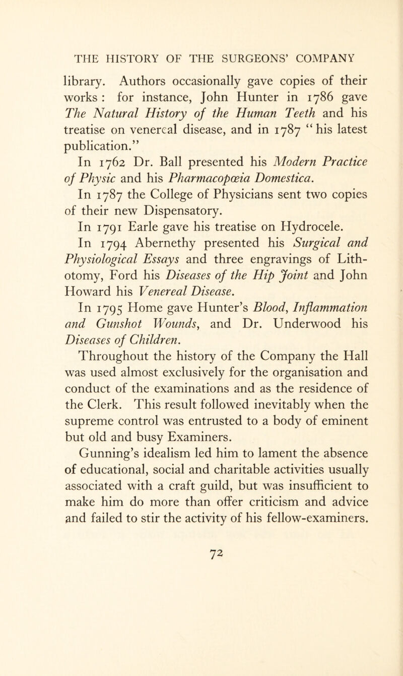 library. Authors occasionally gave copies of their works : for instance, John Hunter in 1786 gave The Natural History of the Human Teeth and his treatise on venereal disease, and in 1787 “his latest publication.” In 1762 Dr. Ball presented his Modern Practice of Physic and his Pharmacopoeia Domestica. In 1787 the College of Physicians sent two copies of their new Dispensatory. In 1791 Earle gave his treatise on Hydrocele. In 1794 Abernethy presented his Surgical and Physiological Essays and three engravings of Lith¬ otomy, Ford his Diseases of the Hip Joint and John Howard his Venereal Disease. In 1795 Home gave Hunter’s Blood, Inflammation and Gunshot Wounds, and Dr. Underwood his Diseases of Children. Throughout the history of the Company the Hall was used almost exclusively for the organisation and conduct of the examinations and as the residence of the Clerk. This result followed inevitably when the supreme control was entrusted to a body of eminent but old and busy Examiners. Gunning’s idealism led him to lament the absence of educational, social and charitable activities usually associated with a craft guild, but was insufficient to make him do more than offer criticism and advice and failed to stir the activity of his fellow-examiners.