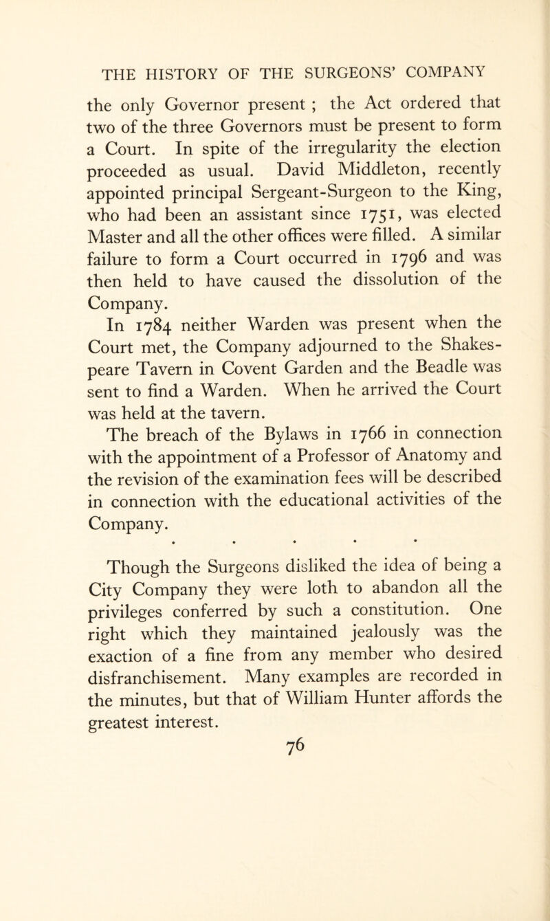 the only Governor present ; the Act ordered that two of the three Governors must be present to form a Court. In spite of the irregularity the election proceeded as usual. David Middleton, recently appointed principal Sergeant-Surgeon to the King, who had been an assistant since 175 G was elected Master and all the other offices were filled. A similar failure to form a Court occurred in 1796 and was then held to have caused the dissolution of the Company. In 1784 neither Warden was present when the Court met, the Company adjourned to the Shakes¬ peare Tavern in Co vent Garden and the Beadle was sent to find a Warden. When he arrived the Court was held at the tavern. The breach of the Bylaws in 1766 in connection with the appointment of a Professor of Anatomy and the revision of the examination fees will be described in connection with the educational activities of the Company. • • • • • Though the Surgeons disliked the idea of being a City Company they were loth to abandon all the privileges conferred by such a constitution. One right which they maintained jealously was the exaction of a fine from any member who desired disfranchisement. Many examples are recorded in the minutes, but that of William Hunter affords the greatest interest.