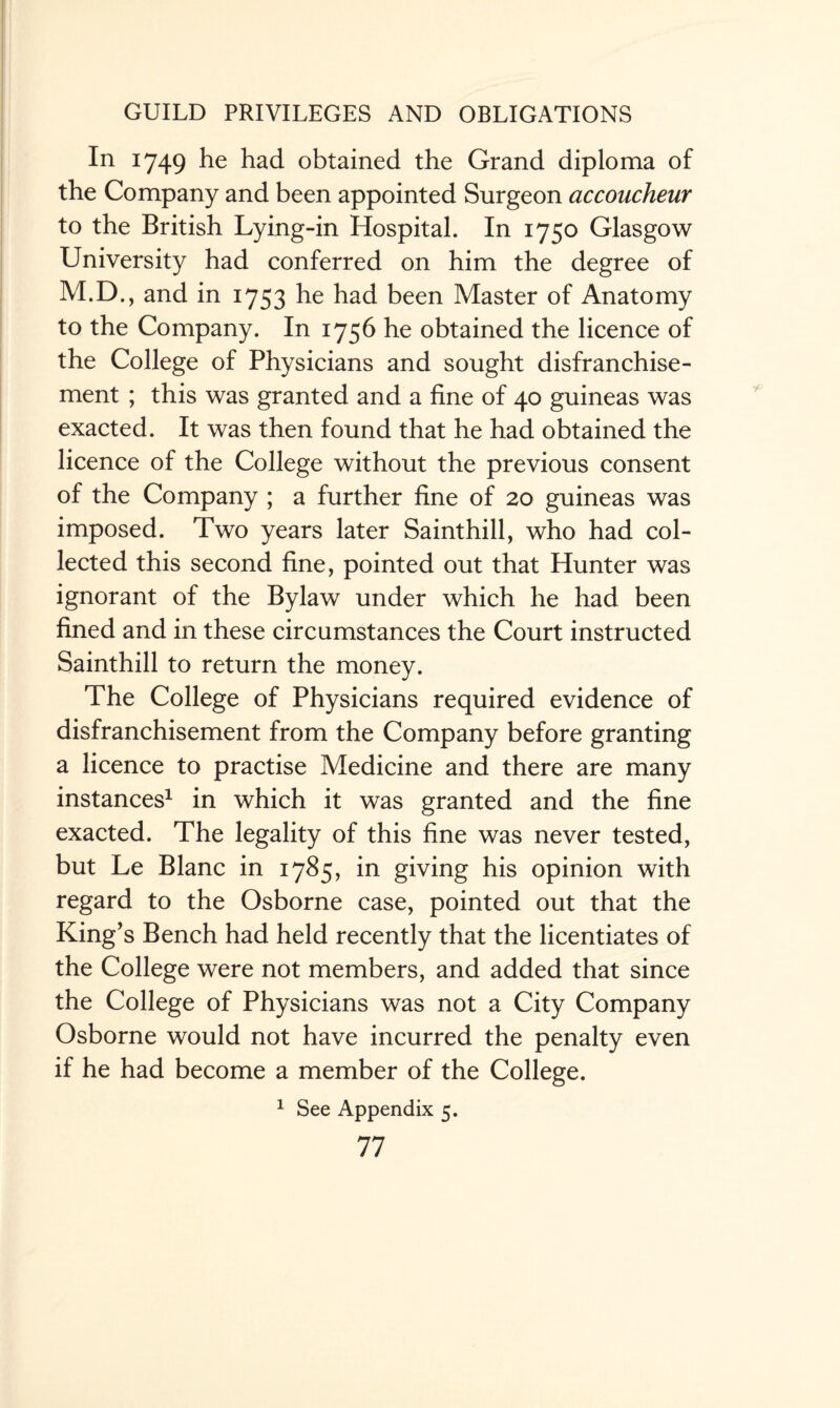 In 1749 he had obtained the Grand diploma of the Company and been appointed Surgeon accoucheur to the British Lying-in Hospital. In 1750 Glasgow University had conferred on him the degree of M.D., and in 1753 he had been Master of Anatomy to the Company. In 1756 he obtained the licence of the College of Physicians and sought disfranchise¬ ment ; this was granted and a fine of 40 guineas was exacted. It was then found that he had obtained the licence of the College without the previous consent of the Company ; a further fine of 20 guineas was imposed. Two years later Sainthill, who had col¬ lected this second fine, pointed out that Hunter was ignorant of the Bylaw under which he had been fined and in these circumstances the Court instructed Sainthill to return the money. The College of Physicians required evidence of disfranchisement from the Company before granting a licence to practise Medicine and there are many instances1 in which it was granted and the fine exacted. The legality of this fine was never tested, but Le Blanc in 1785, in giving his opinion with regard to the Osborne case, pointed out that the King’s Bench had held recently that the licentiates of the College were not members, and added that since the College of Physicians was not a City Company Osborne would not have incurred the penalty even if he had become a member of the College. 1 See Appendix 5.