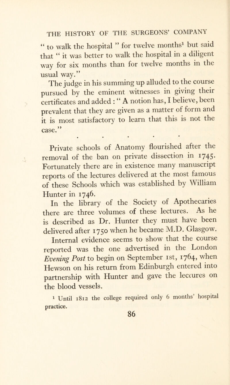 “ to walk the hospital ” for twelve months1 but said that “ it was better to walk the hospital in a diligent way for six months than for twelve months in the usual way.” The judge in his summing up alluded to the course pursued by the eminent witnesses in giving their certificates and added : “ A notion has, I believe, been prevalent that they are given as a matter of form and it is most satisfactory to learn that this is not the case.” . Private schools of Anatomy flourished after the removal of the ban on private dissection in 1745. Fortunately there are in existence many manuscript reports of the lectures delivered at the most famous of these Schools which was established by William Hunter in 1746. In the library of the Society of Apothecaries there are three volumes of these lectures. As he is described as Dr. Hunter they must have been delivered after 1750 when he became M.D. Glasgow. Internal evidence seems to show that the course reported was the one advertised in the London Evening Post to begin on September 1st, i7^4> when Hewson on his return from Edinburgh entered into partnership with Hunter and gave the lectures on the blood vessels. 1 Until 1812 the college required only 6 months’ hospital practice.