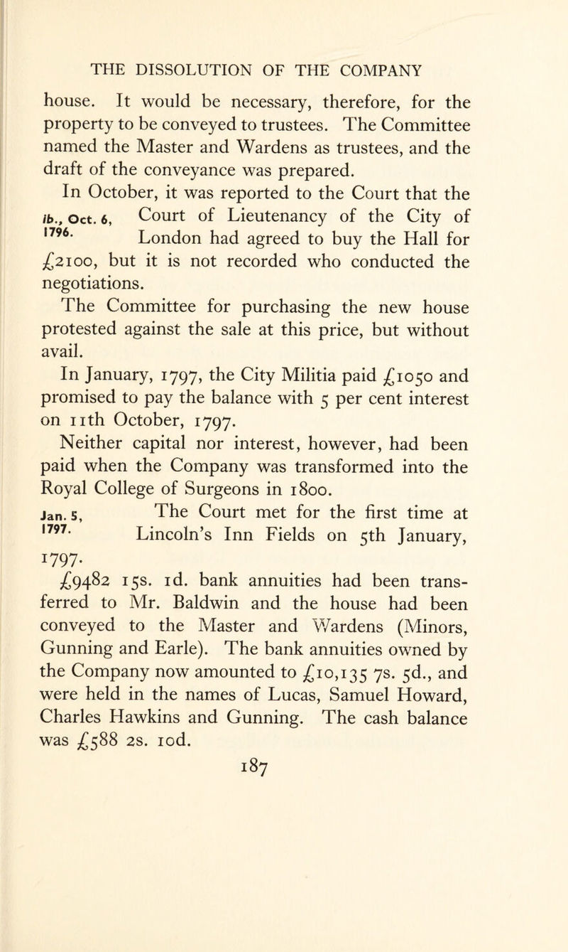 house. It would be necessary, therefore, for the property to be conveyed to trustees. The Committee named the Master and Wardens as trustees, and the draft of the conveyance was prepared. In October, it was reported to the Court that the ib., Oct. 6, Court of Lieutenancy of the City of ,796# London had agreed to buy the Hall for £2100, but it is not recorded who conducted the negotiations. The Committee for purchasing the new house protested against the sale at this price, but without avail. In January, 1797, the City Militia paid £1050 and promised to pay the balance with 5 per cent interest on nth October, 1797. Neither capital nor interest, however, had been paid when the Company was transformed into the Royal College of Surgeons in 1800. jan. s, The Court met for the first time at ,797* Lincoln’s Inn Fields on 5th January, W97- £9482 15s. id. bank annuities had been trans¬ ferred to Mr. Baldwin and the house had been conveyed to the Master and Wardens (Minors, Gunning and Earle). The bank annuities owned by the Company now amounted to £10,135 7s- 5<3., and were held in the names of Lucas, Samuel Howard, Charles Hawkins and Gunning. The cash balance was £588 2s. iod.