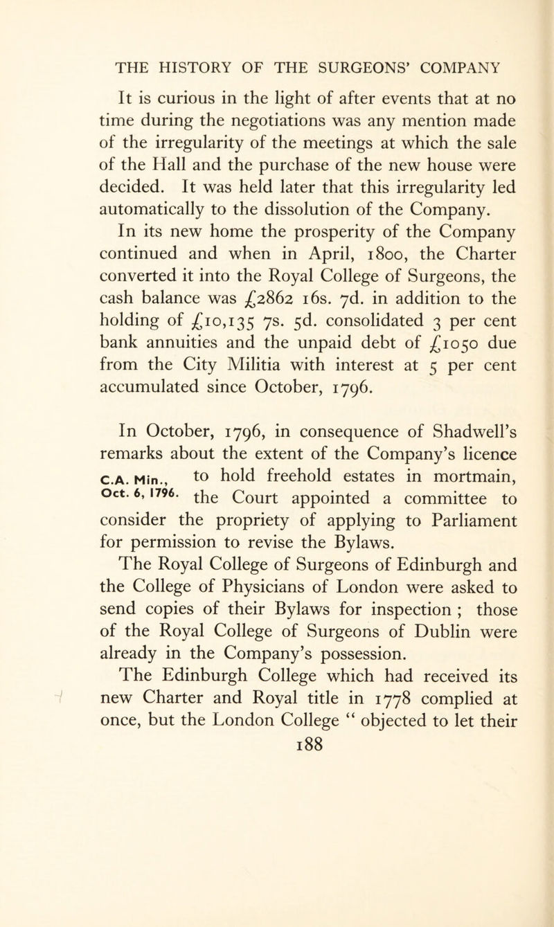It is curious in the light of after events that at no time during the negotiations was any mention made of the irregularity of the meetings at which the sale of the Hall and the purchase of the new house were decided. It was held later that this irregularity led automatically to the dissolution of the Company. In its new home the prosperity of the Company continued and when in April, 1800, the Charter converted it into the Royal College of Surgeons, the cash balance was £2862 16s. 7d. in addition to the holding of £10,135 7s- 5^* consolidated 3 per cent bank annuities and the unpaid debt of £1050 due from the City Militia with interest at 5 per cent accumulated since October, 1796. In October, 1796, in consequence of Shadwell’s remarks about the extent of the Company’s licence c.a. Min., to hold freehold estates in mortmain, Oct. 6,1796. the court appointed a committee to consider the propriety of applying to Parliament for permission to revise the Bylaws. The Royal College of Surgeons of Edinburgh and the College of Physicians of London were asked to send copies of their Bylaws for inspection ; those of the Royal College of Surgeons of Dublin were already in the Company’s possession. The Edinburgh College which had received its new Charter and Royal title in 1778 complied at once, but the London College “ objected to let their