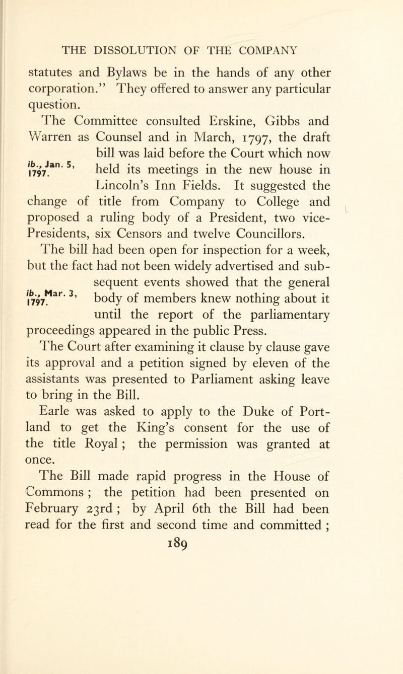 statutes and Bylaws be in the hands of any other corporation.” They offered to answer any particular question. The Committee consulted Erskine, Gibbs and V/arren as Counsel and in March, 1797, the draft bill was laid before the Court which now i797Jan 5’ held its meetings in the new house in Lincoln’s Inn Fields. It suggested the change of title from Company to College and proposed a ruling body of a President, two vice- Presidents, six Censors and twelve Councillors. The bill had been open for inspection for a week, but the fact had not been widely advertised and sub¬ sequent events showed that the general • * ** 1797. ar‘ body of members knew nothing about it until the report of the parliamentary proceedings appeared in the public Press. The Court after examining it clause by clause gave its approval and a petition signed by eleven of the assistants was presented to Parliament asking leave to bring in the Bill. Earle was asked to apply to the Duke of Port¬ land to get the King’s consent for the use of the title Royal; the permission was granted at once. The Bill made rapid progress in the House of Commons ; the petition had been presented on February 23rd ; by April 6th the Bill had been read for the first and second time and committed ;