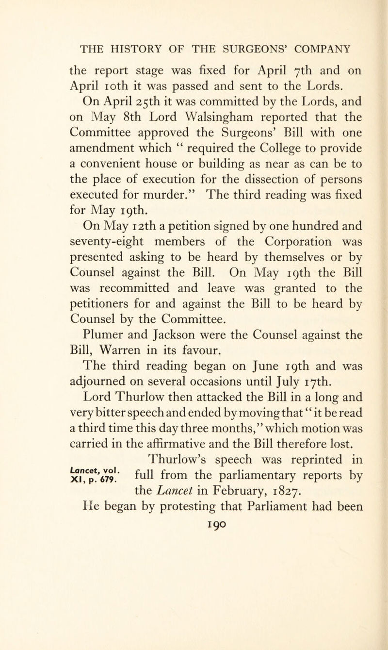 the report stage was fixed for April 7th and on April 10th it was passed and sent to the Lords. On April 25th it was committed by the Lords, and on May 8th Lord Walsingham reported that the Committee approved the Surgeons’ Bill with one amendment which “ required the College to provide a convenient house or building as near as can be to the place of execution for the dissection of persons executed for murder.” The third reading was fixed for May 19th. On May 12th a petition signed by one hundred and seventy-eight members of the Corporation was presented asking to be heard by themselves or by Counsel against the Bill. On May 19th the Bill was recommitted and leave was granted to the petitioners for and against the Bill to be heard by Counsel by the Committee. Plumer and Jackson were the Counsel against the Bill, Warren in its favour. The third reading began on June 19th and was adjourned on several occasions until July 17th. Lord Thurlow then attacked the Bill in a long and very bitter speech and ended by moving that “ it be read a third time this day three months,” which motion was carried in the affirmative and the Bill therefore lost. Thurlow’s speech was reprinted in xin,Cp!'679l. full from the parliamentary reports by the Lancet in February, 1827. He began by protesting that Parliament had been