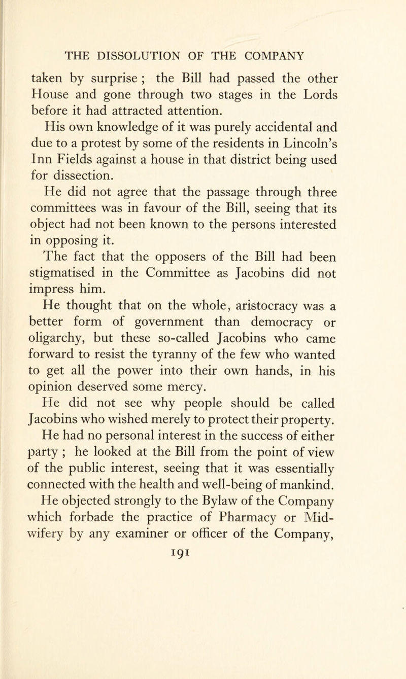 taken by surprise ; the Bill had passed the other House and gone through two stages in the Lords before it had attracted attention. His own knowledge of it was purely accidental and due to a protest by some of the residents in Lincoln’s Inn Fields against a house in that district being used for dissection. He did not agree that the passage through three committees was in favour of the Bill, seeing that its object had not been known to the persons interested in opposing it. The fact that the opposers of the Bill had been stigmatised in the Committee as Jacobins did not impress him. He thought that on the whole, aristocracy was a better form of government than democracy or oligarchy, but these so-called Jacobins who came forward to resist the tyranny of the few who wanted to get all the power into their own hands, in his opinion deserved some mercy. He did not see why people should be called Jacobins who wished merely to protect their property. He had no personal interest in the success of either party ; he looked at the Bill from the point of view of the public interest, seeing that it was essentially connected with the health and well-being of mankind. He objected strongly to the Bylaw of the Company which forbade the practice of Pharmacy or Mid¬ wifery by any examiner or officer of the Company, I9I