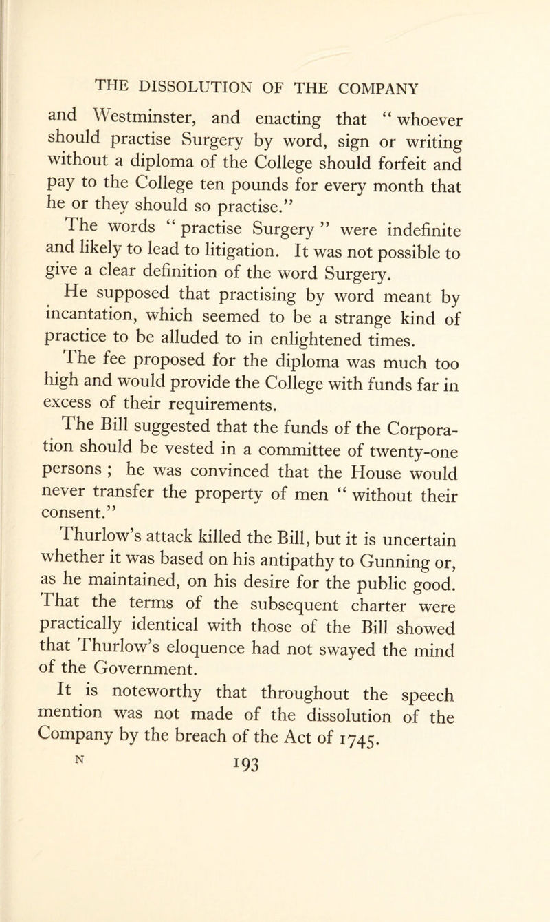 and Westminster, and enacting that “ whoever should practise Surgery by word, sign or writing without a diploma of the College should forfeit and pay to the College ten pounds for every month that he or they should so practise.” The words “ practise Surgery ” were indefinite and likely to lead to litigation. It was not possible to give a clear definition of the word Surgery. He supposed that practising by word meant by incantation, which seemed to be a strange kind of practice to be alluded to in enlightened times. The fee proposed for the diploma was much too high and would provide the College with funds far in excess of their requirements. The Bill suggested that the funds of the Corpora¬ tion should be vested in a committee of twenty-one persons ; he was convinced that the House would never transfer the property of men “ without their consent. ” Thurlow s attack killed the Bill, but it is uncertain whether it was based on his antipathy to Gunning or, as he maintained, on his desire for the public good. That the terms of the subsequent charter were practically identical with those of the Bill showed that Thurlow’s eloquence had not swayed the mind of the Government. It is noteworthy that throughout the speech mention was not made of the dissolution of the Company by the breach of the Act of 1745.