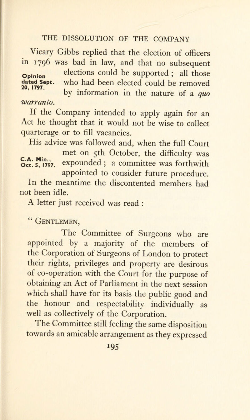 Vicary Gibbs replied that the election of officers in 1796 was bad in law, and that no subsequent Opinion elections could be supported ; all those J^f™6**** who had been elected could be removed 20, 1797. by information in the nature of a quo warranto. If the Company intended to apply again for an Act he thought that it would not be wise to collect quarterage or to fill vacancies. His advice was followed and, when the full Court met on 5th October, the difficulty was Oct.* ” i797. expounded ; a committee was forthwith appointed to consider future procedure. In the meantime the discontented members had not been idle. A letter just received was read : “ Gentlemen, The Committee of Surgeons who are appointed by a majority of the members of the Corporation of Surgeons of London to protect their rights, privileges and property are desirous of co-operation with the Court for the purpose of obtaining an Act of Parliament in the next session which shall have for its basis the public good and the honour and respectability individually as well as collectively of the Corporation. The Committee still feeling the same disposition towards an amicable arrangement as they expressed