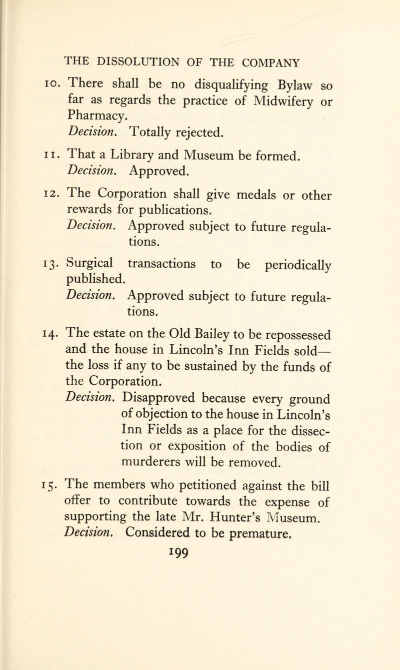 10. There shall be no disqualifying Bylaw so far as regards the practice of Midwifery or Pharmacy. Decision. Totally rejected. 11. That a Library and Museum be formed. Decision. Approved. 12. The Corporation shall give medals or other rewards for publications. Decision. Approved subject to future regula¬ tions. 13. Surgical transactions to be periodically published. Decision. Approved subject to future regula¬ tions. 14. The estate on the Old Bailey to be repossessed and the house in Lincoln’s Inn Fields sold— the loss if any to be sustained by the funds of the Corporation. Decision. Disapproved because every ground of objection to the house in Lincoln’s Inn Fields as a place for the dissec¬ tion or exposition of the bodies of murderers will be removed. 15. The members who petitioned against the bill offer to contribute towards the expense of supporting the late Mr. Hunter’s Museum. Decision. Considered to be premature.