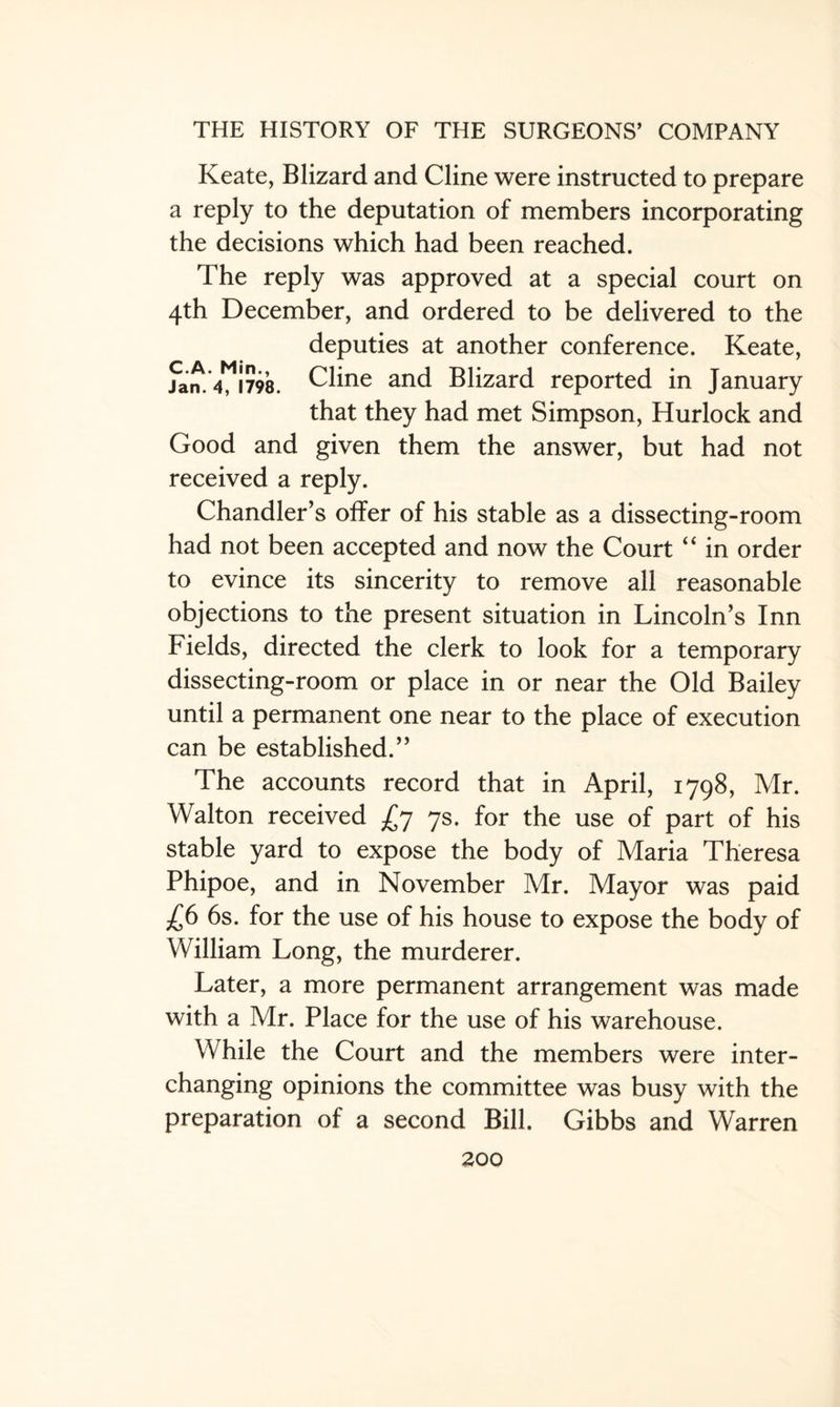 Keate, Blizard and Cline were instructed to prepare a reply to the deputation of members incorporating the decisions which had been reached. The reply was approved at a special court on 4th December, and ordered to be delivered to the deputies at another conference. Keate, Jan. 4J798. Cline and Blizard reported in January that they had met Simpson, Hurlock and Good and given them the answer, but had not received a reply. Chandler’s offer of his stable as a dissecting-room had not been accepted and now the Court 4 ‘ in order to evince its sincerity to remove all reasonable objections to the present situation in Lincoln’s Inn Fields, directed the clerk to look for a temporary dissecting-room or place in or near the Old Bailey until a permanent one near to the place of execution can be established.” The accounts record that in April, 1798, Mr. Walton received £7 7s. for the use of part of his stable yard to expose the body of Maria Theresa Phipoe, and in November Mr. Mayor was paid £6 6s. for the use of his house to expose the body of William Long, the murderer. Later, a more permanent arrangement was made with a Mr. Place for the use of his warehouse. While the Court and the members were inter¬ changing opinions the committee was busy with the preparation of a second Bill. Gibbs and Warren