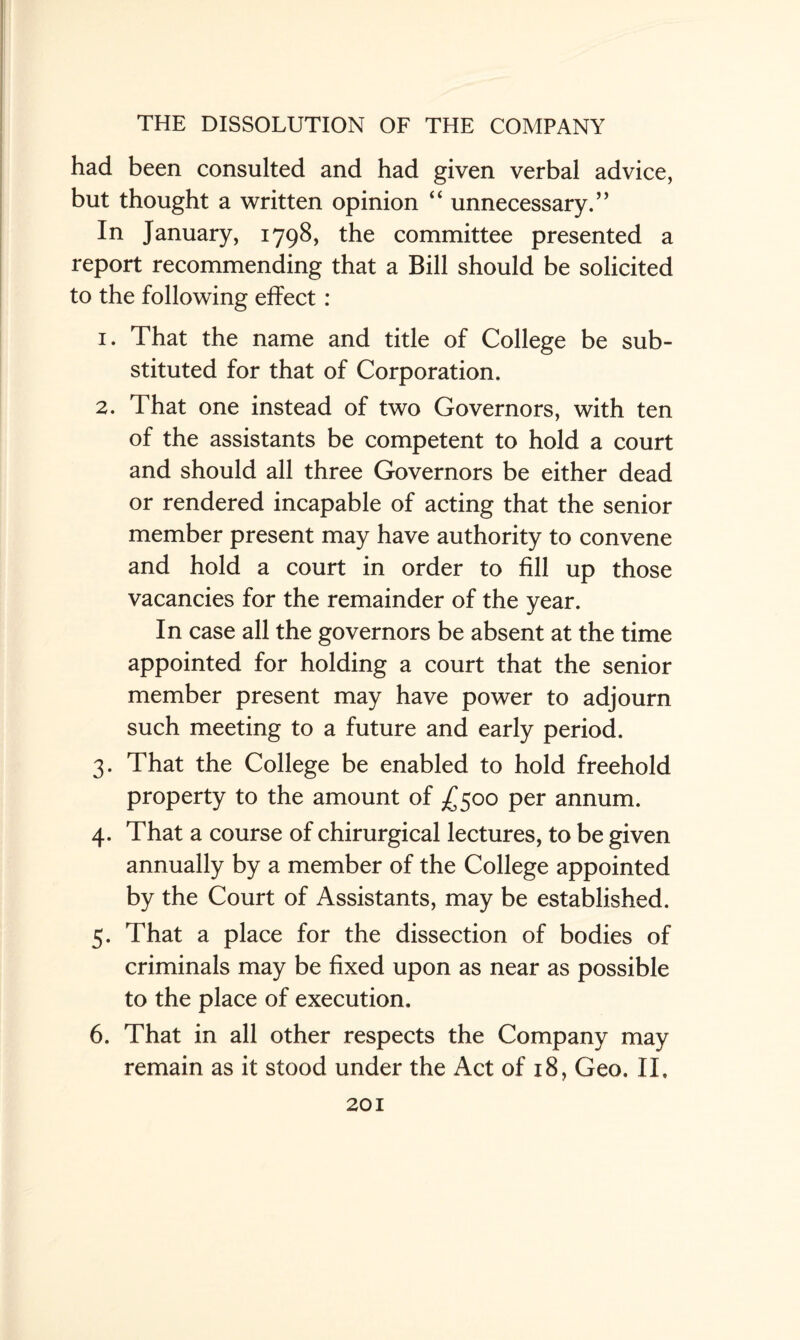had been consulted and had given verbal advice, but thought a written opinion “ unnecessary.” In January, 1798, the committee presented a report recommending that a Bill should be solicited to the following effect: 1. That the name and title of College be sub¬ stituted for that of Corporation. 2. That one instead of two Governors, with ten of the assistants be competent to hold a court and should all three Governors be either dead or rendered incapable of acting that the senior member present may have authority to convene and hold a court in order to fill up those vacancies for the remainder of the year. In case all the governors be absent at the time appointed for holding a court that the senior member present may have power to adjourn such meeting to a future and early period. 3. That the College be enabled to hold freehold property to the amount of £500 per annum. 4. That a course of chirurgical lectures, to be given annually by a member of the College appointed by the Court of Assistants, may be established. 5. That a place for the dissection of bodies of criminals may be fixed upon as near as possible to the place of execution. 6. That in all other respects the Company may remain as it stood under the Act of 18, Geo. II.