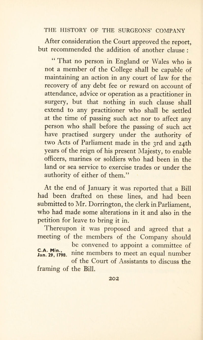 After consideration the Court approved the report, but recommended the addition of another clause : “ That no person in England or Wales who is not a member of the College shall be capable of maintaining an action in any court of law for the recovery of any debt fee or reward on account of attendance, advice or operation as a practitioner in surgery, but that nothing in such clause shall extend to any practitioner who shall be settled at the time of passing such act nor to affect any person who shall before the passing of such act have practised surgery under the authority of two Acts of Parliament made in the 3rd and 24th years of the reign of his present Majesty, to enable officers, marines or soldiers who had been in the land or sea service to exercise trades or under the authority of either of them.” At the end of January it was reported that a Bill had been drafted on these lines, and had been submitted to Mr. Dorrington, the clerk in Parliament, who had made some alterations in it and also in the petition for leave to bring it in. Thereupon it was proposed and agreed that a meeting of the members of the Company should be convened to appoint a committee of Jan.291,'™. n^ne members to meet an equal number of the Court of Assistants to discuss the framing of the Bill.