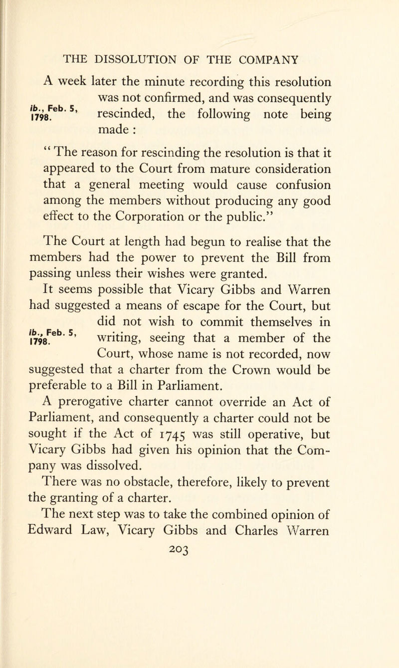 A week later the minute recording this resolution was not confirmed, and was consequently t798Feb 5’ rescinded, the following note being made : “ The reason for rescinding the resolution is that it appeared to the Court from mature consideration that a general meeting would cause confusion among the members without producing any good effect to the Corporation or the public.’’ The Court at length had begun to realise that the members had the power to prevent the Bill from passing unless their wishes were granted. It seems possible that Vicary Gibbs and Warren had suggested a means of escape for the Court, but did not wish to commit themselves in i798Feb*5’ writing, seeing that a member of the Court, whose name is not recorded, now suggested that a charter from the Crown would be preferable to a Bill in Parliament. A prerogative charter cannot override an Act of Parliament, and consequently a charter could not be sought if the Act of 1745 was still operative, but Vicary Gibbs had given his opinion that the Com¬ pany was dissolved. There was no obstacle, therefore, likely to prevent the granting of a charter. The next step was to take the combined opinion of Edward Law, Vicary Gibbs and Charles Warren