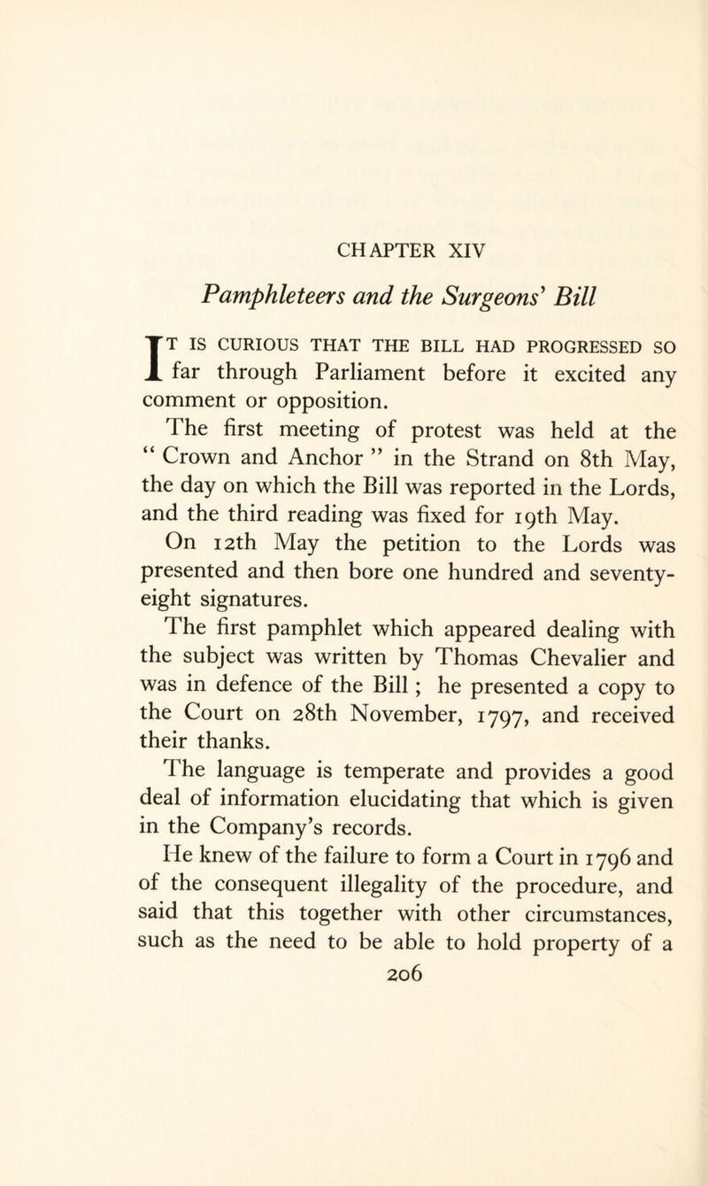 CHAPTER XIV Pamphleteers and the Surgeons' Bill IT IS CURIOUS THAT THE BILL HAD PROGRESSED SO far through Parliament before it excited any comment or opposition. The first meeting of protest was held at the “ Crown and Anchor ” in the Strand on 8th May, the day on which the Bill was reported in the Lords, and the third reading was fixed for 19th May. On 12th May the petition to the Lords was presented and then bore one hundred and seventy- eight signatures. The first pamphlet which appeared dealing with the subject was written by Thomas Chevalier and was in defence of the Bill; he presented a copy to the Court on 28th November, 1797, and received their thanks. The language is temperate and provides a good deal of information elucidating that which is given in the Company’s records. He knew of the failure to form a Court in 1796 and of the consequent illegality of the procedure, and said that this together with other circumstances, such as the need to be able to hold property of a
