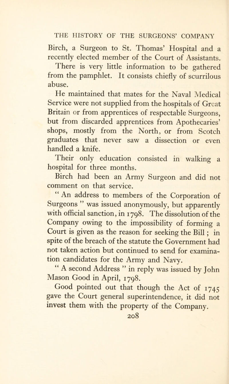 Birch, a Surgeon to St. Thomas’ Hospital and a recently elected member of the Court of Assistants. There is very little information to be gathered from the pamphlet. It consists chiefly of scurrilous abuse. He maintained that mates for the Naval Medical Service were not supplied from the hospitals of Great Britain or from apprentices of respectable Surgeons, but from discarded apprentices from Apothecaries’ shops, mostly from the North, or from Scotch graduates that never saw a dissection or even handled a knife. Their only education consisted in walking a hospital for three months. Birch had been an Army Surgeon and did not comment on that service. “ An address to members of the Corporation of Surgeons ” was issued anonymously, but apparently with official sanction, in 1798. The dissolution of the Company owing to the impossibility of forming a Court is given as the reason for seeking the Bill; in spite of the breach of the statute the Government had not taken action but continued to send for examina¬ tion candidates for the Army and Navy. “ A second Address ” in reply was issued by John Mason Good in April, 1798. Good pointed out that though the Act of 1745 gave the Court general superintendence, it did not invest them with the property of the Company.