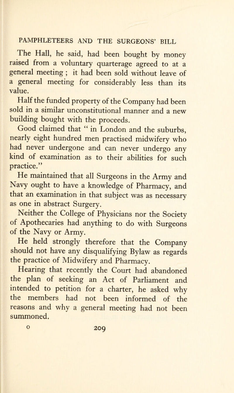 The Hall, he said, had been bought by money raised from a voluntary quarterage agreed to at a general meeting ; it had been sold without leave of a general meeting for considerably less than its value. Half the funded property of the Company had been sold in a similar unconstitutional manner and a new building bought with the proceeds. Good claimed that “ in London and the suburbs, nearly eight hundred men practised midwifery who had never undergone and can never undergo any kind of examination as to their abilities for such practice.” He maintained that all Surgeons in the Army and Navy ought to have a knowledge of Pharmacy, and that an examination in that subject was as necessary as one in abstract Surgery. Neither the College of Physicians nor the Society of Apothecaries had anything to do with Surgeons of the Navy or Army. He held strongly therefore that the Company should not have any disqualifying Bylaw as regards the practice of Midwifery and Pharmacy. Hearing that recently the Court had abandoned the plan of seeking an Act of Parliament and intended to petition for a charter, he asked why the members had not been informed of the reasons and why a general meeting had not been summoned. o