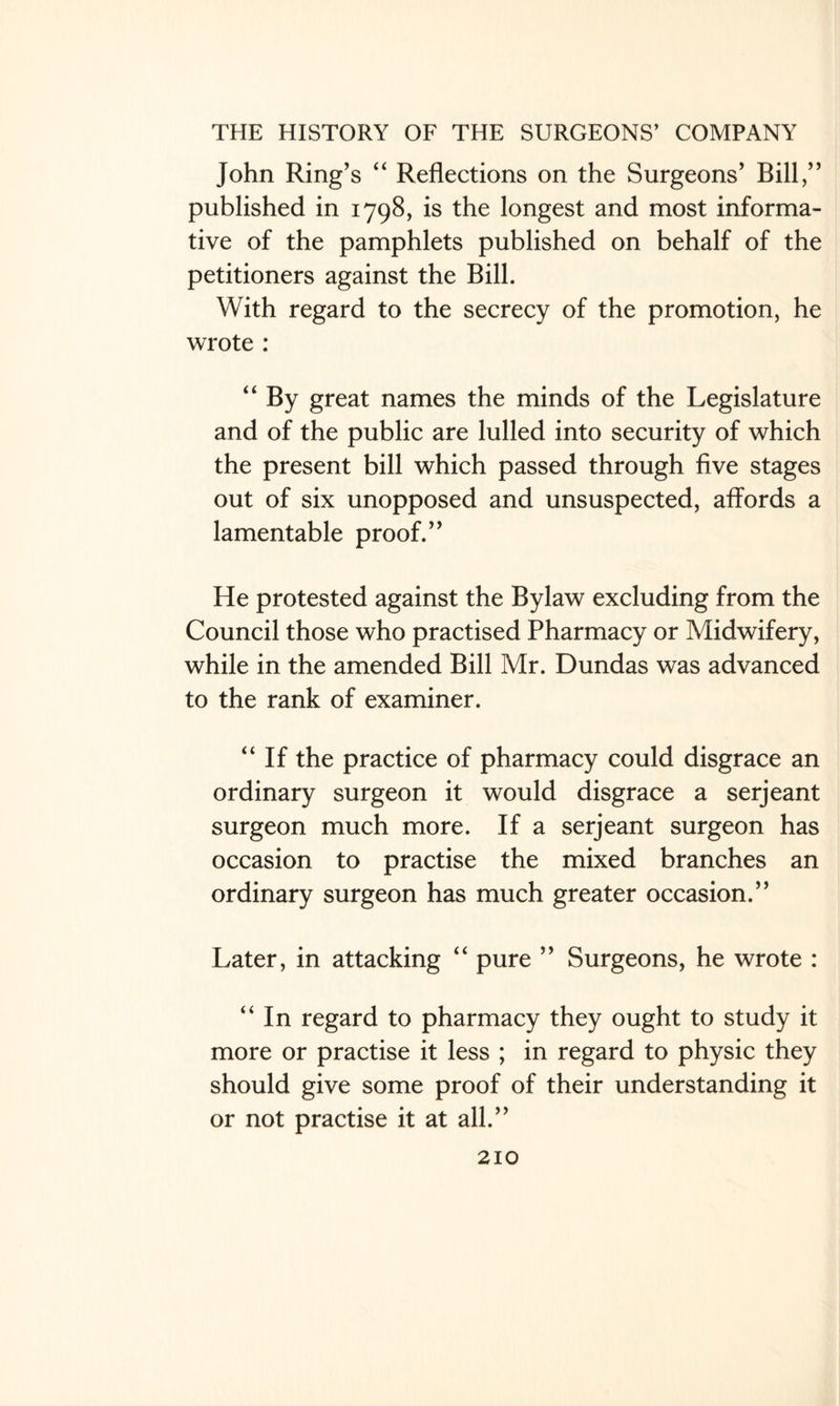 John Ring’s “ Reflections on the Surgeons’ Bill,” published in 1798, is the longest and most informa¬ tive of the pamphlets published on behalf of the petitioners against the Bill. With regard to the secrecy of the promotion, he wrote : “ By great names the minds of the Legislature and of the public are lulled into security of which the present bill which passed through five stages out of six unopposed and unsuspected, affords a lamentable proof.” He protested against the Bylaw excluding from the Council those who practised Pharmacy or Midwifery, while in the amended Bill Mr. Dundas was advanced to the rank of examiner. “If the practice of pharmacy could disgrace an ordinary surgeon it would disgrace a serjeant surgeon much more. If a serjeant surgeon has occasion to practise the mixed branches an ordinary surgeon has much greater occasion.” Later, in attacking “ pure ” Surgeons, he wrote : “In regard to pharmacy they ought to study it more or practise it less ; in regard to physic they should give some proof of their understanding it or not practise it at all.”