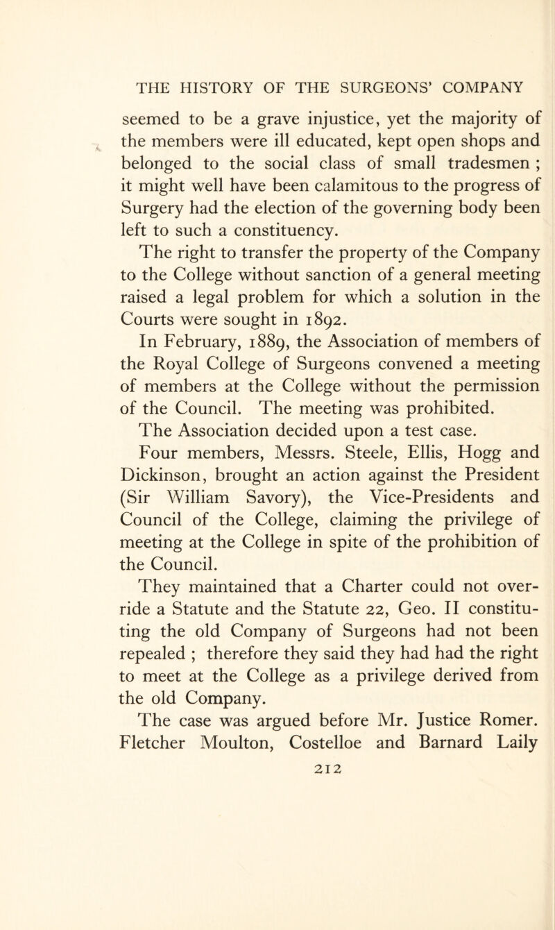 seemed to be a grave injustice, yet the majority of the members were ill educated, kept open shops and belonged to the social class of small tradesmen ; it might well have been calamitous to the progress of Surgery had the election of the governing body been left to such a constituency. The right to transfer the property of the Company to the College without sanction of a general meeting raised a legal problem for which a solution in the Courts were sought in 1892. In February, 1889, the Association of members of the Royal College of Surgeons convened a meeting of members at the College without the permission of the Council. The meeting was prohibited. The Association decided upon a test case. Four members, Messrs. Steele, Ellis, Hogg and Dickinson, brought an action against the President (Sir William Savory), the Vice-Presidents and Council of the College, claiming the privilege of meeting at the College in spite of the prohibition of the Council. They maintained that a Charter could not over¬ ride a Statute and the Statute 22, Geo. II constitu¬ ting the old Company of Surgeons had not been repealed ; therefore they said they had had the right to meet at the College as a privilege derived from the old Company. The case was argued before Mr. Justice Romer. Fletcher Moulton, Costelloe and Barnard Laily