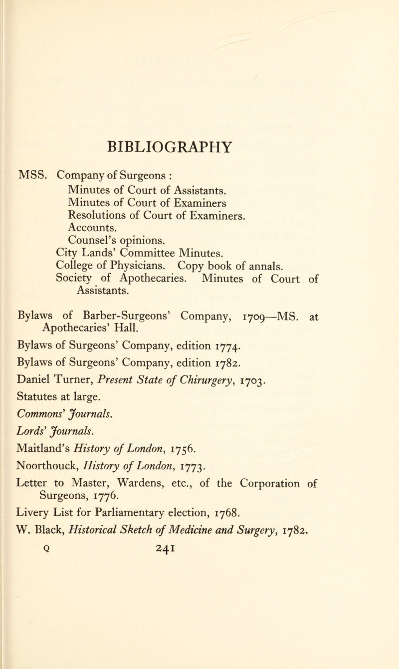 BIBLIOGRAPHY MSS. Company of Surgeons : Minutes of Court of Assistants. Minutes of Court of Examiners Resolutions of Court of Examiners. Accounts. Counsel’s opinions. City Lands’ Committee Minutes. College of Physicians. Copy book of annals. Society of Apothecaries. Minutes of Court of Assistants. Bylaws of Barber-Surgeons’ Company, 1709—MS. at Apothecaries’ Hall. Bylaws of Surgeons’ Company, edition 1774. Bylaws of Surgeons’ Company, edition 1782. Daniel Turner, Present State of Chirurgery, 1703. Statutes at large. Commons' Journals. Lords' Journals. Maitland’s History of London, 1756. Noorthouck, History of London, 1773. Letter to Master, Wardens, etc., of the Corporation of Surgeons, 1776. Livery List for Parliamentary election, 1768. W. Black, Historical Sketch of Medicine and Surgery, 1782.