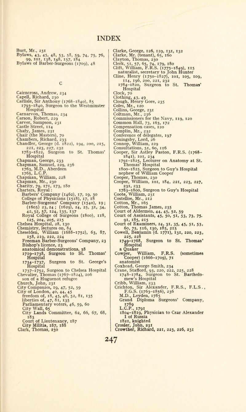 Burt, Mr., 231 Bylaws, 43, 45, 48, 53, 58, 59, 74, 75, 76, 99, xoi, 138, 148, 157, 184 Bylaws of Barber-Surgeons (1709), 48 C Cairncross, Andrew, 234 Capell, Richard, 230 Carlisle, Sir Anthony (1768-1840), 85 1793-1840, Surgeon to the Westminster Hospital Carnarvon, Thomas, 234 Carson, Robert, 229 Carver, Sampson, 231 Castle Street, 114 Chafy, James, 231 Chair (the Masters), 70 Chambers, Richard, 233 Chandler, George (d. 1822), 194, 200, 215, 221, 223, 227, 232 1783-1822, Surgeon to St. Thomas’ Hospital Chapman, George, 233 Chapman, Samuel, 229, 236 1763, M.D., Aberdeen 1765, L.C.P. Chapman, William, 228 Chapman, Mr., 230 Charity, 79, 171, 173, 180 Charters, Royal: Barbers’ Company (1462), 17, 19, 30 College of Physicians (1518), 17, 18 Barber-Surgeons’ Company (1540), 19; (1605) 23,24; (1629), 24, 25, 31, 34, 42,52, 57, 124, 135, 137 Royal College of Surgeons (1800), 118, 125, 204, 205, 215 Chelsea Hospital, 28, 130 Chemistry, lectures on, 84 Cheselden, William (1688-1752), 63, 87, 158, 219, 222, 224 Freeman Barber-Surgeons’ Company, 23 Bishop’s licence, 23 anatomical demonstrations, 38 1719-1738, Surgeon to St. Thomas’ Hospital 1734-1737, Surgeon to St. George’s Hospital 1737-1752, Surgeon to Chelsea Hospital Chevalier, Thomas (1767-1824), 206 son of a Huguenot refugee Church, John, 231 City Companies, 19, 47, 52, 59 City of London, 40, 44, 45 freedom of, 18, 45, 46, 52, 81, 135 liberties of, 47, 81, 135 Parliamentary voters, 46, 59, 60 City Wall, 65 City Lands Committee, 62, 66, 67, 68, 183 Court of Lieutenancy, 187 City Militia, 187, 188 Claris, Thomas, 230 Clarke, George, 126, 129, 131, 132 Clarke, Mr. (tenant), 65, 160 Clayton, Thomas, 230 Clerk, 51, 57, 65, 74, 179, 180 Clift, William, F.R.S. (1775-1849), 1x5 naturalist, secretary to John Hunter Cline, Henry (1750-1827), 101, 105, 109, 114, 196, 200, 221, 232 1784-1820, Surgeon to St. Thomas’ Hospital Clock, 70 Clothing, 43, 49 Clough, Henry Gore, 235 Coles, Mr., 120 Collins, George, 231 Coltman, Mr., 236 Commissioners for the Navy, 119, 120 Common Hall, 73, 163, 172 Compensation cases, 120 Complin, Mr., 232 Conference of delegates, 197 Coningsby, Lord, 26 Connop, William, 229 Consultations, 51, 60, 116 Cooper, Sir Astley Paston, F.R.S. (1768- 1841), 101, 234 1791-1825, Lecturer on Anatomy at St. Thomas’ Hospital 1800-1825, Surgeon to Guy’s Hospital nephew of William Cooper Cooper, Thomas, 230 Cooper, William, 101, 184, 221, 223, 227, 231. 233 1783-1800, Surgeon to Guy’s Hospital Coote, William, 231 Costelloe, Mr., 212 Cotton, Mr., 165 Cotton, Thomas James, 235 Court of Aldermen, 44, 45, 52, 59 Court of Assistants, 45, 50, 51, 53, 73, 75. 91, 185, 215 Court of Examiners, 24, 31, 35, 45, 51, 53, 60, 75, n6, 130, 185, 215 Cowell, Benjamin (d. 1771), 131, 220, 223, 225, 228 1749-1768, Surgeon to St. Thomas' Hospital a Quaker Cowper, William, F.R.S. (sometimes Cooper) (1666-1709), 71 anatomist Coxhead, George Smith, 234 Crane, Stafford, 93, 220, 222, 225, 228 1748-1784, Surgeon to St. Bartholo¬ mew’s Hospital Cribb, William, 233 Crichton, Sir Alexander, F.R.S., F.L.S., F.G.S.(1763-1856), 236 M.D., Leyden, 1785 Grand Diploma Surgeons’ Company, 1789 L.C.P., 1791 1804-1819, Physician to Czar Alexander I of Russia 1821, knighted Crosier, John, 231 Crowther, Richard, 221, 223, 226, 231