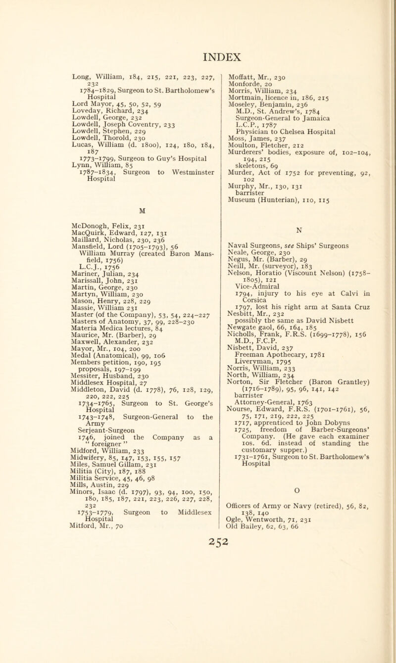 Long, William, 184, 215, 221, 223, 227, 232 1784-1829, Surgeon to St. Bartholomew’s Hospital Lord Mayor, 45, 50, 52, 59 Loveday, Richard, 234 Lowdell, George, 232 Lowdell, Joseph Coventry, 233 Lowdell, Stephen, 229 Lowdell, Thorold, 230 Lucas, William (d. 1800), 124, 180, 184, 187 I773~I799, Surgeon to Guy’s Hospital Lynn, William, 85 1787-1834, Surgeon to Westminster Hospital M McDonogh, Felix, 231 MacQuirk, Edward, 127, 131 Maillard, Nicholas, 230, 236 Mansfield, Lord (1705-1793), 56 William Murray (created Baron Mans¬ field, 1756) L.C.J., 1756 Mariner, Julian, 234 Marissall, John, 231 Martin, George, 230 Martyn, William, 230 Mason, Henry, 228, 229 Massie, William 231 Master (of the Company), 53, 54, 224-227 Masters of Anatomy, 37, 99, 228-230 Materia Medica lectures, 84 Maurice, Mr. (Barber), 29 Maxwell, Alexander, 232 Mayor, Mr., 104, 200 Medal (Anatomical), 99, 106 Members petition, 190, 195 proposals, 197-199 Messiter, Husband, 230 Middlesex Hospital, 27 Middleton, David (d. 1778), 76, 128, 129, 220, 222, 225 1734-1765, Surgeon to St. George’s Hospital 1743-1748, Surgeon-General to the Army Serjeant-Surgeon 1746, joined the Company as a “ foreigner ” Midford, William, 233 Midwifery, 85, 147, 153, 155, 157 Miles, Samuel Gillam, 231 Militia (City), 187, 188 Militia Service, 45, 46, 98 Mills, Austin, 229 Minors, Isaac (d. 1797), 93, 94, 100, 150, 180, 185, 187, 221, 223, 226, 227, 228, 232 I753-i779, Surgeon to Middlesex Hospital Mitford, Mr., 70 Moffatt, Mr., 230 Monforde, 20 Morris, William, 234 Mortmain, licence in, 186, 215 Moseley, Benjamin, 236 M.D., St. Andrew’s, 1784 Surgeon-General to Jamaica L.C.P., 1787 Physician to Chelsea Hospital Moss, James, 237 Moulton, Fletcher, 212 Murderers’ bodies, exposure of, 102-104, 194, 215 skeletons, 69 Murder, Act of 1752 for preventing, 92, 102 Murphy, Mr., 130, 131 barrister Museum (Hunterian), no, 115 N Naval Surgeons, see Ships’ Surgeons Neale, George, 230 Negus, Mr. (Barber), 29 Neill, Mr. (surveyor), 183 Nelson, Horatio (Viscount Nelson) (1758- 1805), 121 Vice-Admiral 1794, injury to his eye at Calvi in Corsica 1797, lost his right arm at Santa Cruz Nesbitt, Mr., 232 possibly the same as David Nisbett Newgate gaol, 66, 164, 185 Nicholls, Frank, F.R.S. (1699-1778), 156 M.D., F.C.P. Nisbett, David, 237 Freeman Apothecary, 1781 Liveryman, 1795 Norris, William, 233 North, William, 234 Norton, Sir Fletcher (Baron Grantley) (1716-1789), 95, 96, 141, 142 barrister Attorney-General, 1763 Nourse, Edward, F.R.S. (1701-1761), 56, 75, 171, 219, 222, 225 1717, apprenticed to John Dobyns 1725, freedom of Barber-Surgeons’ Company. (He gave each examiner 10s. 6d. instead of standing the customary supper.) 1731-1761, Surgeon to St. Bartholomew’s Hospital O Officers of Army or Navy (retired), 56, 82, 138, 140 Ogle, Wentworth, 71, 231 Old Bailey, 62, 63, 66